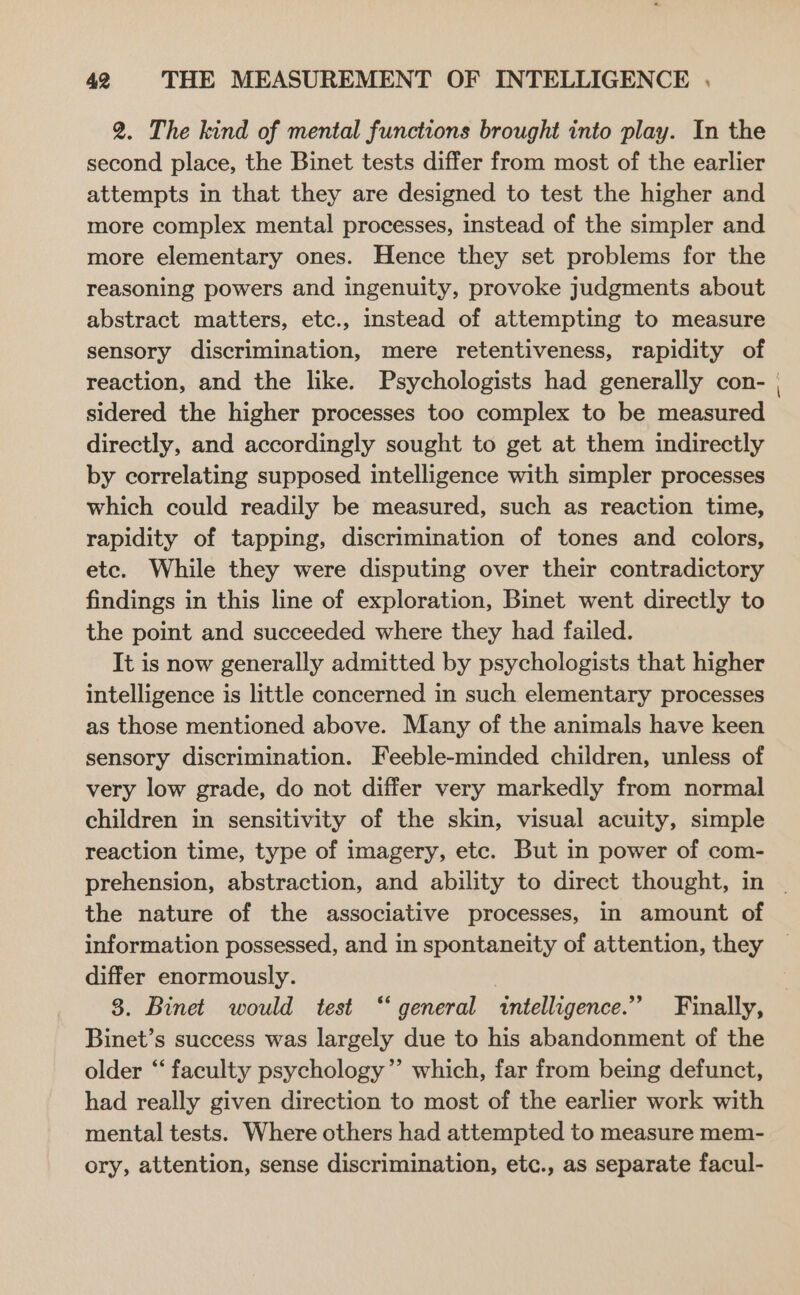 2. The kind of mental functions brought into play. In the second place, the Binet tests differ from most of the earlier attempts in that they are designed to test the higher and more complex mental processes, instead of the simpler and more elementary ones. Hence they set problems for the reasoning powers and ingenuity, provoke judgments about abstract matters, etc., instead of attempting to measure sensory discrimination, mere retentiveness, rapidity of sidered the higher processes too complex to be measured directly, and accordingly sought to get at them indirectly by correlating supposed intelligence with simpler processes which could readily be measured, such as reaction time, rapidity of tapping, discrimination of tones and colors, etc. While they were disputing over their contradictory findings in this line of exploration, Binet went directly to the point and succeeded where they had failed. It is now generally admitted by psychologists that higher intelligence is little concerned in such elementary processes as those mentioned above. Many of the animals have keen sensory discrimination. Feeble-minded children, unless of very low grade, do not differ very markedly from normal children in sensitivity of the skin, visual acuity, simple reaction time, type of imagery, etc. But in power of com- the nature of the associative processes, in amount of information possessed, and in spontaneity of attention, they differ enormously. 8. Binet would test “general intelligence.” Finally, Binet’s success was largely due to his abandonment of the older “‘ faculty psychology”’ which, far from being defunct, had really given direction to most of the earlier work with mental tests. Where others had attempted to measure mem- ory, attention, sense discrimination, etc., as separate facul- _