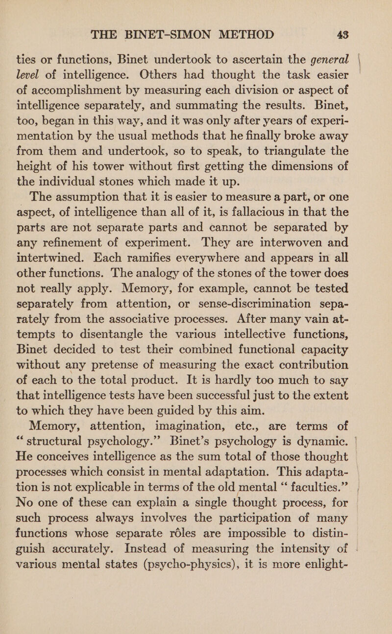 ties or functions, Binet undertook to ascertain the general level of intelligence. Others had thought the task easier of accomplishment by measuring each division or aspect of intelligence separately, and summating the results. Binet, too, began in this way, and it was only after years of experi- mentation by the usual methods that he finally broke away from them and undertook, so to speak, to triangulate the height of his tower without first getting the dimensions of the individual stones which made it up. The assumption that it is easier to measure a part, or one aspect, of intelligence than all of it, is fallacious in that the parts are not separate parts and cannot be separated by any refinement of experiment. They are interwoven and intertwined. Each ramifies everywhere and appears in all other functions. The analogy of the stones of the tower does not really apply. Memory, for example, cannot be tested separately from attention, or sense-discrimination sepa- rately from the associative processes. After many vain at- tempts to disentangle the various intellective functions, Binet decided to test their combined functional capacity without any pretense of measuring the exact contribution of each to the total product. It is hardly too much to say that intelligence tests have been successful just to the extent to which they have been guided by this aim. Memory, attention, imagination, ete., are terms of He conceives intelligence as the sum total of those thought processes which consist in mental adaptation. This adapta- ed No one of these can explain a single thought process, for such process always involves the participation of many functions whose separate réles are impossible to distin- various mental states (psycho-physics), it is more enlight-