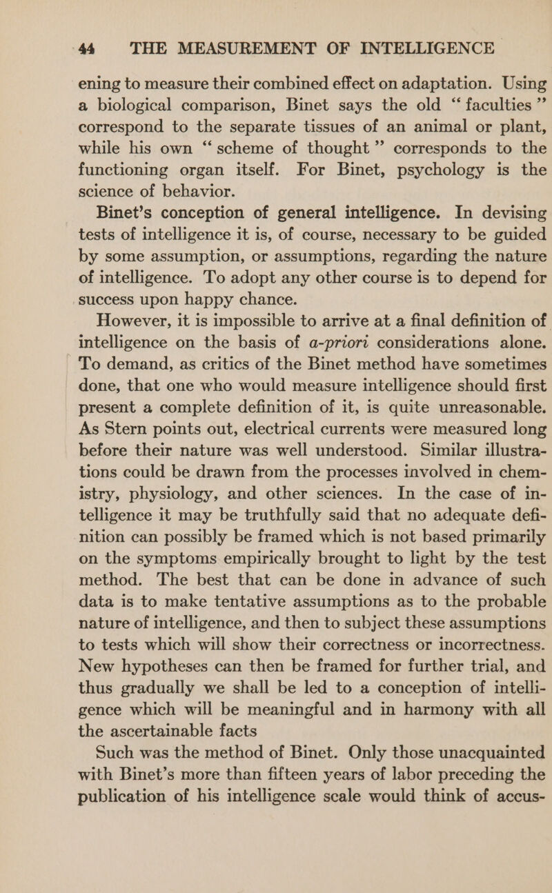 ening to measure their combined effect on adaptation. Using a biological comparison, Binet says the old “ faculties ” correspond to the separate tissues of an animal or plant, while his own “‘ scheme of thought ”’ corresponds to the functioning organ itself. For Binet, psychology is the science of behavior. Binet’s conception of general intelligence. In devising tests of intelligence it is, of course, necessary to be guided by some assumption, or assumptions, regarding the nature of intelligence. To adopt any other course is to depend for success upon happy chance. However, it is impossible to arrive at a final definition of intelligence on the basis of a-priort considerations alone. To demand, as critics of the Binet method have sometimes done, that one who would measure intelligence should first present a complete definition of it, is quite unreasonable. As Stern points out, electrical currents were measured long before their nature was well understood. Similar illustra- tions could be drawn from the processes involved in chem- istry, physiology, and other sciences. In the case of in- telligence it may be truthfully said that no adequate defi- nition can possibly be framed which is not based primarily on the symptoms empirically brought to light by the test method. The best that can be done in advance of such data is to make tentative assumptions as to the probable nature of intelligence, and then to subject these assumptions to tests which will show their correctness or incorrectness. New hypotheses can then be framed for further trial, and thus gradually we shall be led to a conception of intelli- gence which will be meaningful and in harmony with all the ascertainable facts Such was the method of Binet. Only those unacquainted with Binet’s more than fifteen years of labor preceding the publication of his intelligence scale would think of accus-