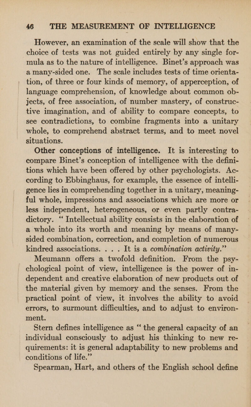 However, an examination of the scale will show that the choice of tests was not guided entirely by any single for- mula as to the nature of intelligence. Binet’s approach was a many-sided one. The scale includes tests of time orienta- tion, of three or four kinds of memory, of apperception, of language comprehension, of knowledge about common ob- jects, of free association, of number mastery, of construc- tive imagination, and of ability to compare concepts, to see contradictions, to combine fragments into a unitary whole, to comprehend abstract terms, and to meet novel situations. Other conceptions of intelligence. It is interesting to compare Binet’s conception of intelligence with the defini- tions which have been offered by other psychologists. Ac- cording to Ebbinghaus, for example, the essence of intelli- gence lies in comprehending together in a unitary, meaning- ful whole, impressions and associations which are more or less independent, heterogeneous, or even partly contra- dictory. “‘ Intellectual ability consists in the elaboration of a whole into its worth and meaning by means of many- sided combination, correction, and completion of numerous kindred associations. . . . It is a combination activity.” Meumann offers a twofold definition. From the psy- chological point of view, intelligence is the power of in- dependent and creative elaboration of new products out of the material given by memory and the senses. From the practical point of view, it involves the ability to avoid errors, to surmount difficulties, and to adjust to environ- ment. Stern defines intelligence as “ the general capacity of an individual consciously to adjust his thinking to new re- quirements: it is general adaptability to new problems and conditions of life.” Spearman, Hart, and others of the English school define