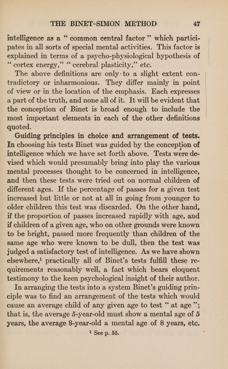 intelligence as a “‘ common central factor ” which partici- pates in all sorts of special mental activities. This factor is explained in terms of a psycho-physiological hypothesis of *““ cortex energy,” “‘ cerebral plasticity,” ete. The above definitions are only:to a slight extent con- | tradictory or inharmonious. They differ mainly in point of view or in the location of the emphasis. Each expresses a part of the truth, and none all of it. It will be evident that the conception of Binet is broad enough to include the most important elements in each of the other definitions quoted. Guiding principles in choice and arrangement of tests. In choosing his tests Binet was guided by the conception of intelligence which we have set forth above. Tests were de- vised which would presumably bring into play the various mental processes thought to be concerned in intelligence, and then these tests were tried out on normal children of different ages. If the percentage of passes for a given test increased but little or not at all in going from younger to older children this test was discarded. On the other hand, if the proportion of passes increased rapidly with age, and if children of a given age, who on other grounds were known to be bright, passed more frequently than children of the same age who were known to be dull, then the test was judged a satisfactory test of intelligence. As we have shown elsewhere,! practically all of Binet’s tests fulfill these re- quirements reasonably well, a fact which bears eloquent testimony to the keen psychological insight of their author. In arranging the tests into a system Binet’s guiding prin- ciple was to find an arrangement of the tests which would cause an average child of any given age to test “at age’; that is, the average 5-year-old must show a mental age of 5 years, the average 8-year-old a mental age of 8 years, etc.