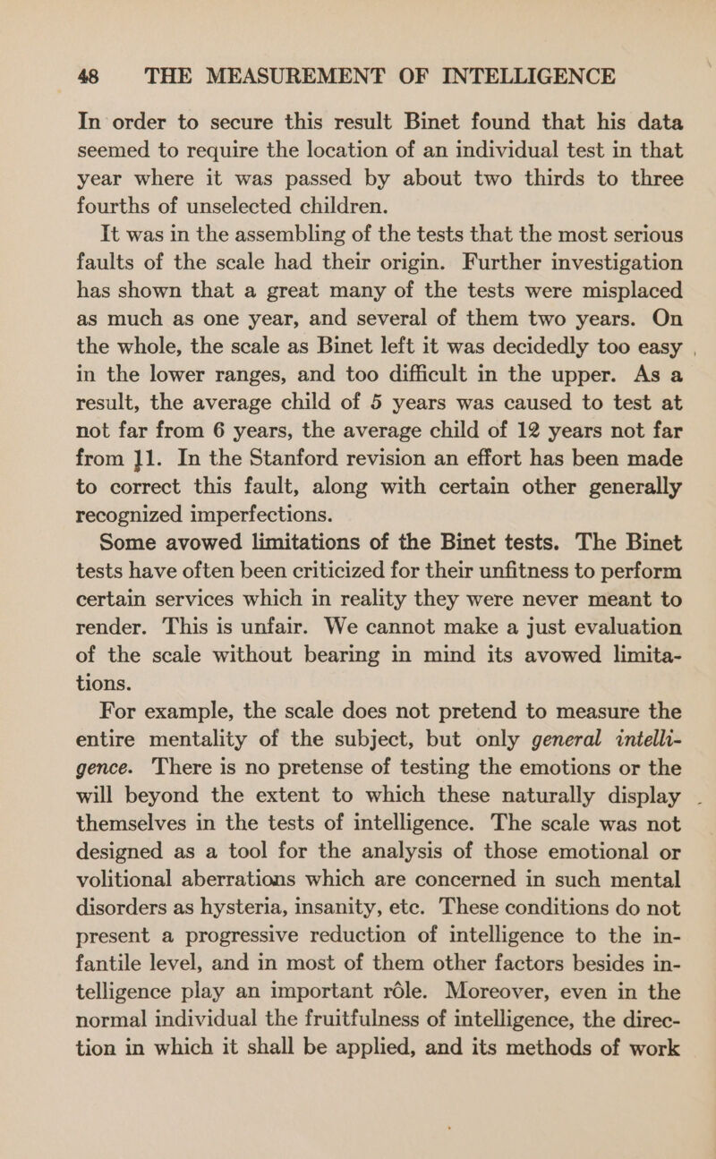 In order to secure this result Binet found that his data seemed to require the location of an individual test in that year where it was passed by about two thirds to three fourths of unselected children. It was in the assembling of the tests that the most serious faults of the scale had their origin. Further investigation has shown that a great many of the tests were misplaced as much as one year, and several of them two years. On the whole, the scale as Binet left it was decidedly too easy , in the lower ranges, and too difficult in the upper. As a result, the average child of 5 years was caused to test at not far from 6 years, the average child of 12 years not far from ]1. In the Stanford revision an effort has been made to correct this fault, along with certain other generally recognized imperfections. Some avowed limitations of the Binet tests. The Binet tests have often been criticized for their unfitness to perform certain services which in reality they were never meant to render. This is unfair. We cannot make a just evaluation of the scale without bearing in mind its avowed limita- tions. For example, the scale does not pretend to measure the entire mentality of the subject, but only general intelli- gence. 'There is no pretense of testing the emotions or the will beyond the extent to which these naturally display ~ themselves in the tests of intelligence. The scale was not designed as a tool for the analysis of those emotional or volitional aberrations which are concerned in such mental disorders as hysteria, insanity, etc. These conditions do not present a progressive reduction of intelligence to the in- fantile level, and in most of them other factors besides in- telligence play an important role. Moreover, even in the normal individual the fruitfulness of intelligence, the direc- tion in which it shall be applied, and its methods of work