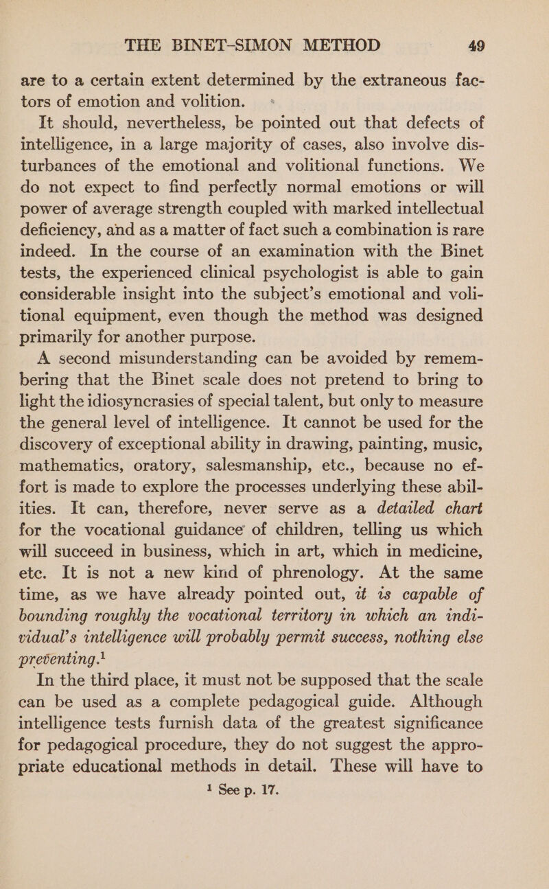 are to a certain extent determined by the extraneous fac- tors of emotion and volition. It should, nevertheless, be pointed out that defects of intelligence, in a large majority of cases, also involve dis- turbances of the emotional and volitional functions. We do not expect to find perfectly normal emotions or will power of average strength coupled with marked intellectual deficiency, and as a matter of fact such a combination is rare indeed. In the course of an examination with the Binet tests, the experienced clinical psychologist is able to gain considerable insight into the subject’s emotional and voli- tional equipment, even though the method was designed primarily for another purpose. A second misunderstanding can be avoided by remem- bering that the Binet scale does not pretend to bring to light the idiosyncrasies of special talent, but only to measure the general level of intelligence. It cannot be used for the discovery of exceptional ability in drawing, painting, music, mathematics, oratory, salesmanship, etc., because no ef- fort is made to explore the processes underlying these abil- ities. It can, therefore, never serve as a detailed chart for the vocational guidance’ of children, telling us which will succeed in business, which in art, which in medicine, etc. It is not a new kind of phrenology. At the same time, as we have already pointed out, i 1s capable of bounding roughly the vocational territory in which an indi- vidual’s intelligence will probably permit success, nothing else preventing. In the third place, it must not be supposed that the scale can be used as a complete pedagogical guide. Although intelligence tests furnish data of the greatest significance for pedagogical procedure, they do not suggest the appro- priate educational methods in detail. These will have to
