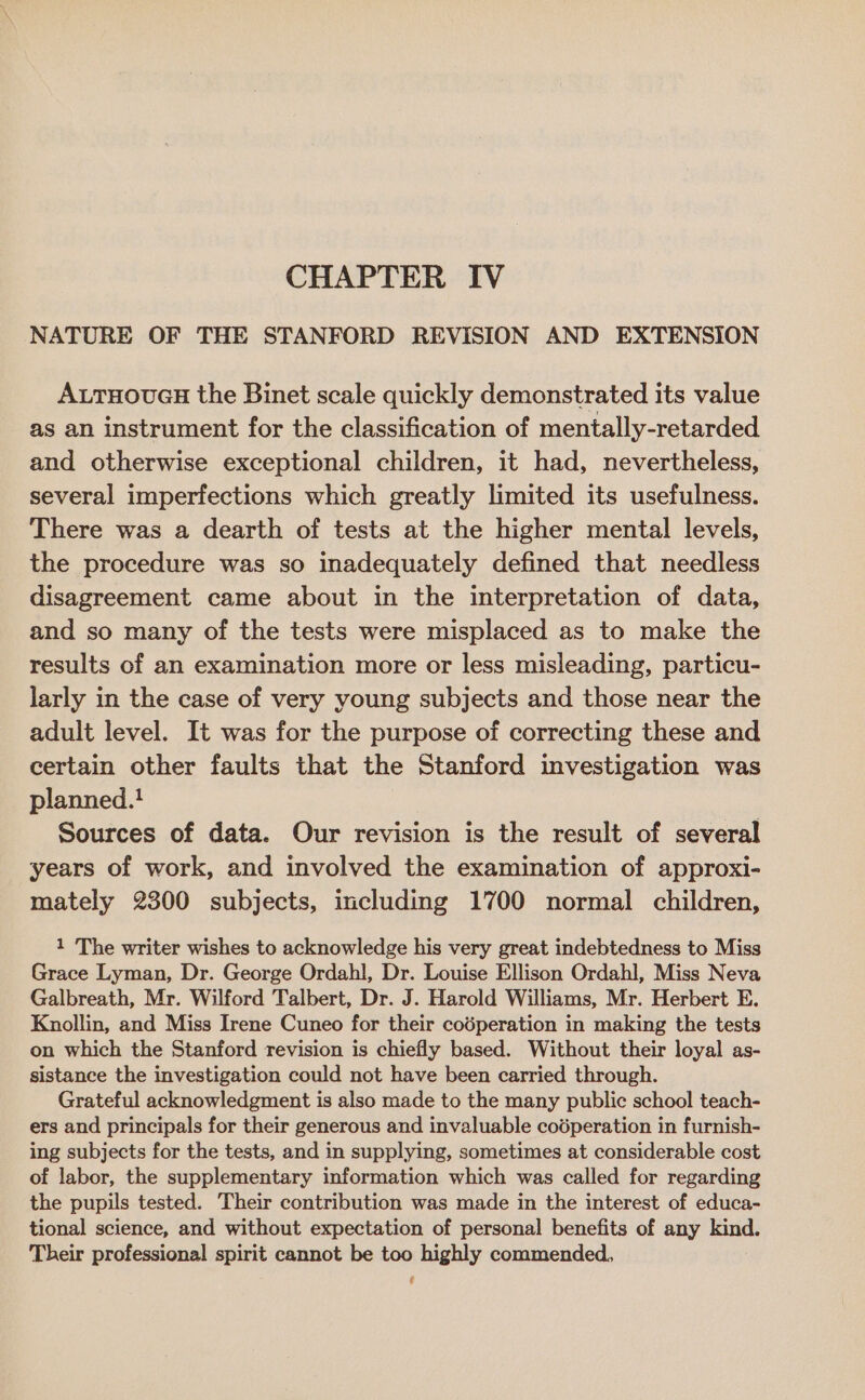 NATURE OF THE STANFORD REVISION AND EXTENSION ALTHOUGH the Binet scale quickly demonstrated its value as an instrument for the classification of mentally-retarded and otherwise exceptional children, it had, nevertheless, several imperfections which greatly limited its usefulness. There was a dearth of tests at the higher mental levels, the procedure was so inadequately defined that needless disagreement came about in the interpretation of data, and so many of the tests were misplaced as to make the results of an examination more or less misleading, particu- larly in the case of very young subjects and those near the adult level. It was for the purpose of correcting these and certain other faults that the Stanford investigation was planned.! | Sources of data. Our revision is the result of several years of work, and involved the examination of approxi- mately 2300 subjects, including 1700 normal children, 1 The writer wishes to acknowledge his very great indebtedness to Miss Grace Lyman, Dr. George Ordahl, Dr. Louise Ellison Ordahl, Miss Neva Galbreath, Mr. Wilford Talbert, Dr. J. Harold Williams, Mr. Herbert E. Knollin, and Miss Irene Cuneo for their coéperation in making the tests on which the Stanford revision is chiefly based. Without their loyal as- sistance the investigation could not have been carried through. Grateful acknowledgment is also made to the many public school teach- ers and principals for their generous and invaluable codperation in furnish- ing subjects for the tests, and in supplying, sometimes at considerable cost of labor, the supplementary information which was called for regarding the pupils tested. Their contribution was made in the interest of educa- tional science, and without expectation of personal benefits of any kind. Their professional spirit cannot be too highly commended, Us
