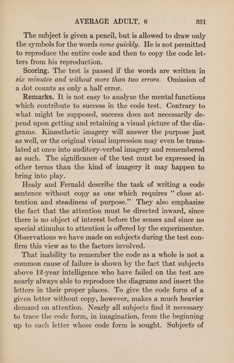 The subject is given a pencil, but is allowed to draw only the symbols for the words come quickly. He is not permitted to reproduce the entire code and then to copy the code let- ters from his reproduction. Scoring. The test is passed if the words are written in six minutes and without more than two errors. Omission of a dot counts as only a half error. Remarks. It is not easy to analyze the mental functions which contribute to success in the code test. Contrary to what might be supposed, success does not necessarily de- pend upon getting and retaining a visual picture of the dia- grams. Kinesthetic imagery will answer the purpose just as well, or the original visual impression may even be trans- lated at once into auditory-verbal imagery and remembered as such. The significance of the test must be expressed in other terms than the kind of imagery it may happen to bring into play. Healy and Fernald describe the task of writing a code sentence without copy as one which requires “close at- tention and steadiness of purpose.”” They also emphasize the fact that the attention must be directed inward, since there is no object of interest before the senses and since no special stimulus te attention is offered by the experimenter. Observations we have made on subjects during the test con- firm this view as to the factors involved. That inability to remember the code as a whole is not a common cause of failure is shown by the fact that subjects above 12-year intelligence who have failed on the test are nearly always able to reproduce the diagrams and insert the letters in their proper places. To give the code form of a given letter without copy, however, makes a much heavier demand on attention. Nearly all subjects find it necessary to trace the code form, in imagination, from the beginning up to each letter whose code form is sought. Subjects of