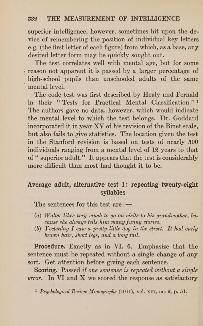 superior intelligence, however, sometimes hit upon the de- vice of remembering the position of individual key letters e.g. (the first letter of each figure) from which, as a base, any desired letter form may be quickly sought out. The test correlates well with mental age, but for some | reason not apparent it is passed by a larger percentage of high-school pupils than unschooled adults of the same mental level. The code test was first described by Healy and Fernald in their “Tests for Practical Mental Classification.” ! The authors gave no data, however, which would indicate the mental level to which the test belongs. Dr. Goddard incorporated it in year XV of his revision of the Binet scale, but also fails to give statistics. The location given the test in the Stanford revision is based on tests of nearly 500 individuals ranging from a mental level of 12 years to that of “ superior adult.” It appears that the test is considerably more difficult than most had thought it to be. Average adult, alternative test 1: repeating twenty-eight syllables The sentences for this test are: — (a) Walter likes very much to go on visits to his grandmother, be- cause she always tells him many funny stories. (b) Yesterday I saw a pretty little dog in the street. It had curly brown hair, short legs, and a long tail. Procedure. Exactly as in VI, 6. Emphasize that the sentence must be repeated without a single change of any sort. Get attention before giving each sentence. Scoring. Passed if one sentence is repeated without a single error. In VI and X we scored the response as satisfactory 1 Psychological Review Monographs (1911), vol. x1, no. 2, p. 51.
