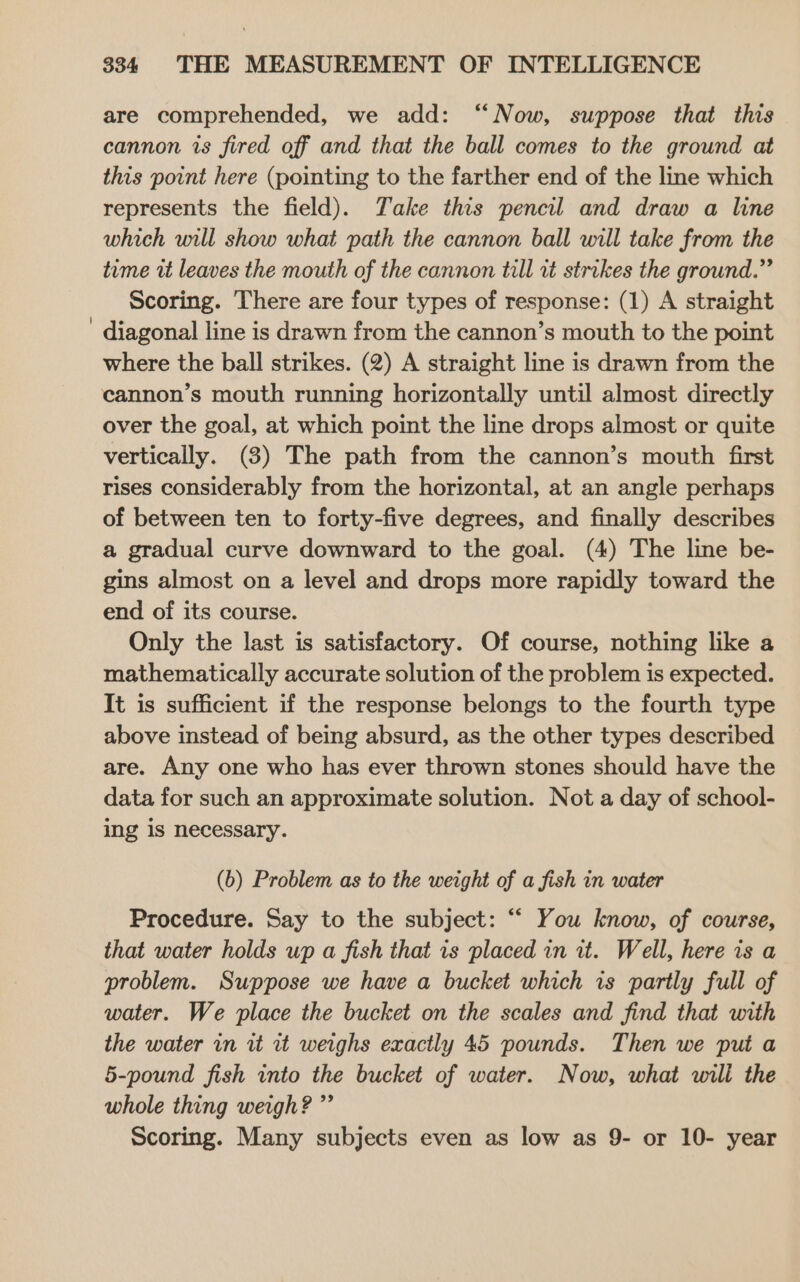 are comprehended, we add: ‘‘Now, suppose that this cannon is fired off and that the ball comes to the ground at this point here (pointing to the farther end of the line which represents the field). Take this pencil and draw a line which will show what path the cannon ball will take from the time it leaves the mouth of the cannon till it strikes the ground.” Scoring. There are four types of response: (1) A straight diagonal line is drawn from the cannon’s mouth to the point where the ball strikes. (2) A straight line is drawn from the over the goal, at which point the line drops almost or quite vertically. (3) The path from the cannon’s mouth first rises considerably from the horizontal, at an angle perhaps of between ten to forty-five degrees, and finally describes a gradual curve downward to the goal. (4) The line be- gins almost on a level and drops more rapidly toward the end of its course. Only the last is satisfactory. Of course, nothing like a mathematically accurate solution of the problem is expected. It is sufficient if the response belongs to the fourth type above instead of being absurd, as the other types described are. Any one who has ever thrown stones should have the data for such an approximate solution. Not a day of school- ing 1s necessary. (b) Problem as to the weight of a fish in water Procedure. Say to the subject: “ You know, of course, that water holds up a fish that 1s placed in it. Well, here is a problem. Suppose we have a bucket which is partly full of water. We place the bucket on the scales and find that with the water in ut it weighs exactly 45 pounds. Then we put a 5-pound fish into the bucket of water. Now, what will the whole thing weigh? ” Scoring. Many subjects even as low as 9- or 10- year