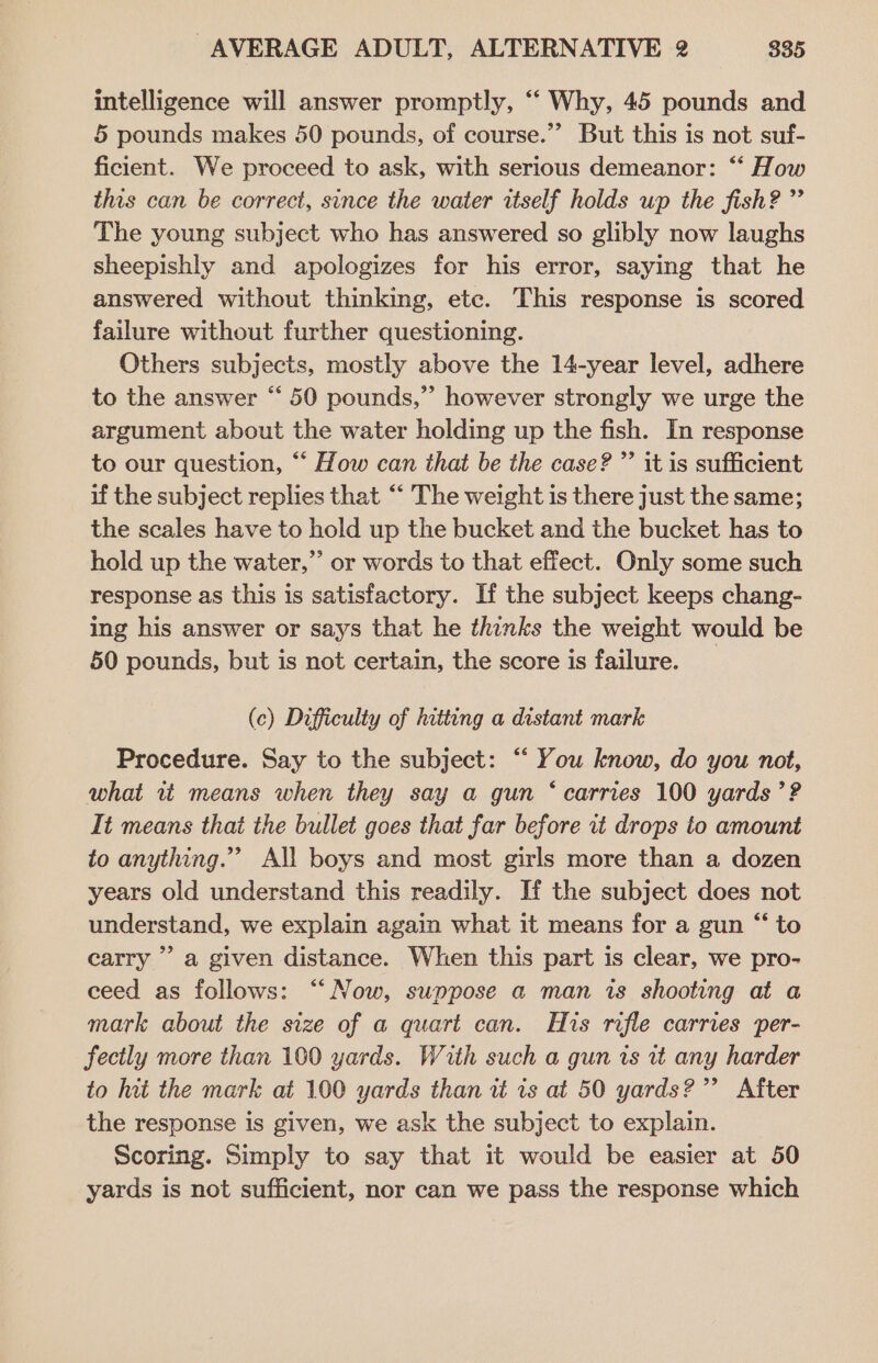intelligence will answer promptly, ‘‘ Why, 45 pounds and 5 pounds makes 50 pounds, of course.’ But this is not suf- ficient. We proceed to ask, with serious demeanor: “‘ How this can be correct, since the water itself holds up the fish? ” The young subject who has answered so glibly now laughs sheepishly and apologizes for his error, saying that he answered without thinking, etc. This response is scored failure without further questioning. Others subjects, mostly above the 14-year level, adhere to the answer “ 50 pounds,”’ however strongly we urge the argument about the water holding up the fish. In response to our question, ““ How can that be the case? ”’ it is sufficient if the subject replies that “‘ The weight is there just the same; the scales have to hold up the bucket and the bucket has to hold up the water,” or words to that effect. Only some such response as this is satisfactory. If the subject keeps chang- ing his answer or says that he thinks the weight would be 50 pounds, but is not certain, the score is failure. (c) Difficulty of hitting a distant mark Procedure. Say to the subject: “ You know, do you not, what 1t means when they say a gun ‘ carries 100 yards ’? It means that the bullet goes that far before it drops to amount to anything.” All boys and most girls more than a dozen years old understand this readily. If the subject does not understand, we explain again what it means for a gun “ to carry ’’ a given distance. When this part is clear, we pro- ceed as follows: “Now, suppose a man is shooting at a mark about the size of a quart can. His rifle carries per- fectly more than 100 yards. With such a gun is ut any harder to hat the mark at 100 yards than tt is at 50 yards?” After the response is given, we ask the subject to explain. Scoring. Simply to say that it would be easier at 50 yards is not sufficient, nor can we pass the response which