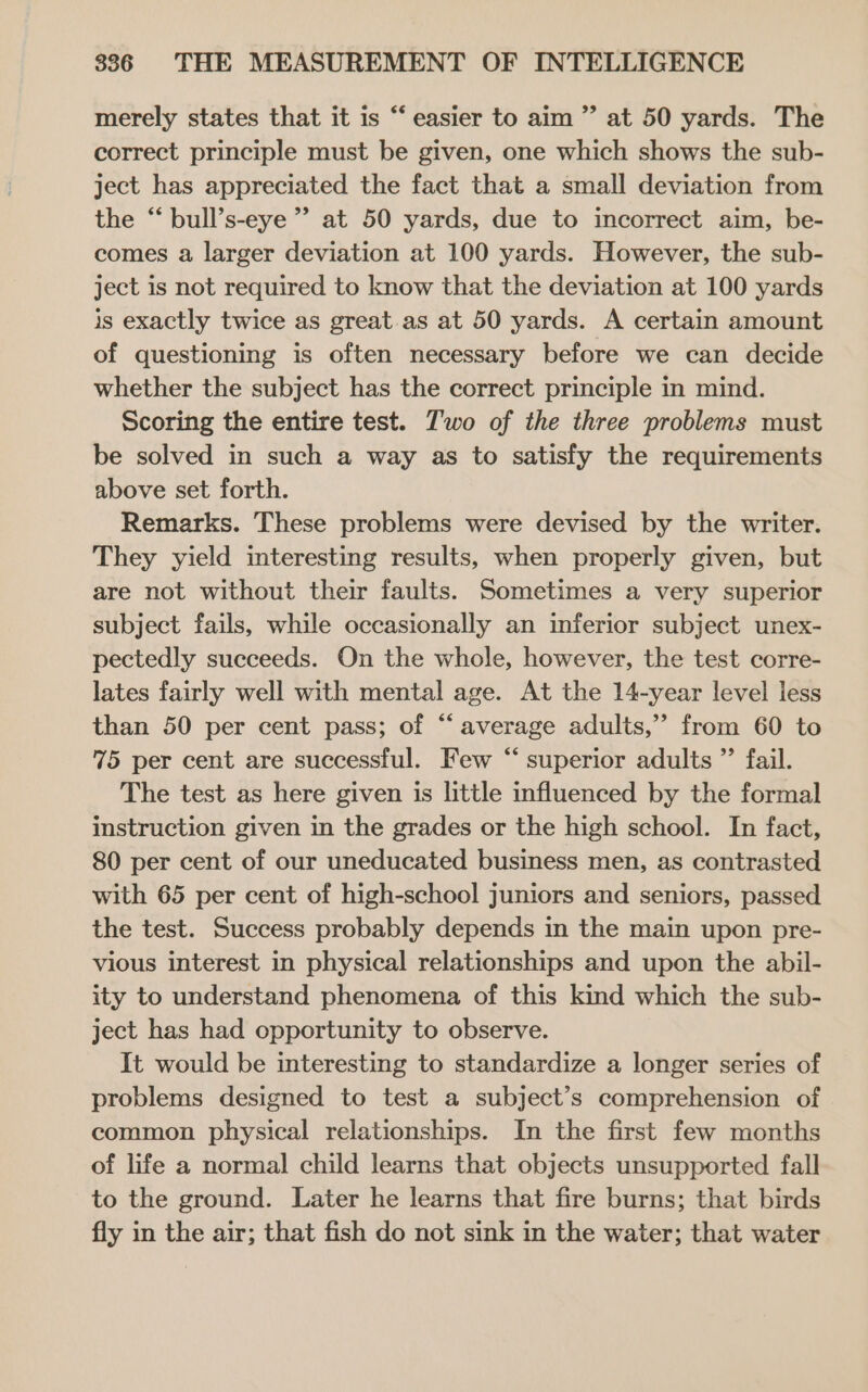 merely states that it is “ easier to aim ”’ at 50 yards. The correct principle must be given, one which shows the sub- ject has appreciated the fact that a small deviation from the “bull’s-eye” at 50 yards, due to incorrect aim, be- comes a larger deviation at 100 yards. However, the sub- ject is not required to know that the deviation at 100 yards is exactly twice as great. as at 50 yards. A certain amount of questioning is often necessary before we can decide whether the subject has the correct principle in mind. Scoring the entire test. Two of the three problems must be solved in such a way as to satisfy the requirements above set forth. Remarks. These problems were devised by the writer. They yield interesting results, when properly given, but are not without their faults. Sometimes a very superior subject fails, while occasionally an inferior subject unex- pectedly succeeds. On the whole, however, the test corre- lates fairly well with mental age. At the 14-year level less than 50 per cent pass; of “average adults,” from 60 to 75 per cent are successful. Few “ superior adults ”’ fail. The test as here given is little influenced by the formal instruction given in the grades or the high school. In fact, 80 per cent of our uneducated business men, as contrasted with 65 per cent of high-school juniors and seniors, passed the test. Success probably depends in the main upon pre- vious interest in physical relationships and upon the abil- ity to understand phenomena of this kind which the sub- ject has had opportunity to observe. It would be interesting to standardize a longer series of problems designed to test a subject’s comprehension of common physical relationships. In the first few months of life a normal child learns that objects unsupported fall to the ground. Later he learns that fire burns; that birds fly in the air; that fish do not sink in the water; that water