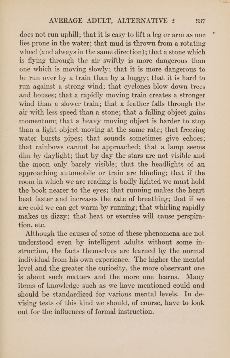 does not run uphill; that it is easy to lift a leg or arm as one lies prone in the water; that mud is thrown from a rotating wheel (and always in the same direction); that a stone which is flying through the air swiftly is more dangerous than one which is moving slowly; that it is more dangerous to be run over by a train than by a buggy; that it is hard to run against a strong wind; that cyclones blow down trees and houses; that a rapidly moving train creates a stronger wind than a slower train; that a feather falls through the air with less speed than a stone; that a falling object gains momentum; that a heavy moving object is harder to stop than a light object moving at the same rate; that freezing water bursts pipes; that sounds sometimes give echoes; that rainbows cannot be approached; that a lamp seems dim by daylight; that by day the stars are not visible and the moon only barely visible; that the headlights of an approaching automobile or train are blinding; that if the room in which we are reading is badly lighted we must hold the book nearer to the eyes; that running makes the heart beat faster and increases the rate of breathing; that if we are cold we can get warm by running; that whirling rapidly makes us dizzy; that heat or exercise will cause perspira- tion, ete. Although the causes of some of these phenomena are not understood even by intelligent adults without some in- struction, the facts themselves are learned by the norma! individual from his own experience. The higher the mental level and the greater the curiosity, the more observant one is about such matters and the more one learns. Many items of knowledge such as we have mentioned could and should be standardized for various mental levels. In de- vising tests of this kind we should, of course, have to look out for the influences of formal instruction.