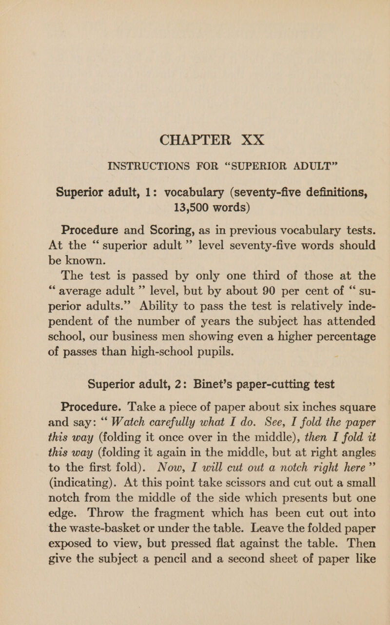 CHAPTER XX INSTRUCTIONS FOR “SUPERIOR ADULT” Superior adult, 1: vocabulary (seventy-five definitions, 13,500 words) Procedure and Scoring, as in previous vocabulary tests. At the “superior adult ” level seventy-five words should be known. The test is passed by only one third of those at the “average adult ” level, but by about 90 per cent of “ su- perior adults.”’ Ability to pass the test is relatively inde- pendent of the number of years the subject has attended school, our business men showing even a higher percentage of passes than high-school pupils. Superior adult, 2: Binet’s paper-cutting test Procedure. Take a piece of paper about six inches square and say: “‘ Watch carefully what I do. See, I fold the paper this way (folding it once over in the middle), then I fold it this way (folding it again in the middle, but at right angles to the first fold). Now, I will cut out a notch right here ”’ (indicating). At this point take scissors and cut out a small notch from the middle of the side which presents but one edge. Throw the fragment which has been cut out into the waste-basket or under the table. Leave the folded paper exposed to view, but pressed flat against the table. Then give the subject a pencil and a second sheet of paper like