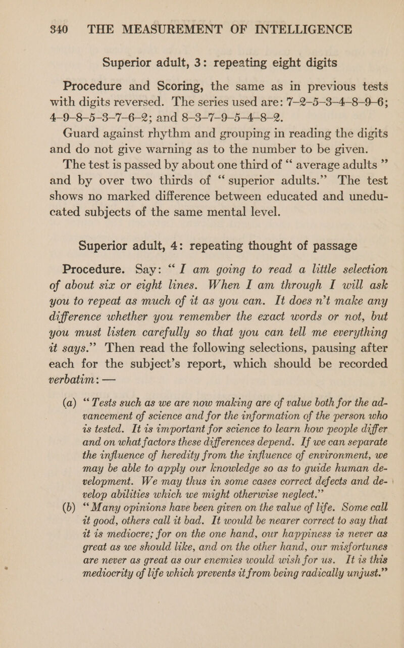 Superior adult, 3: repeating eight digits Procedure and Scoring, the same as in previous tests with digits reversed. The series used are: 7-2—5—3-4—-8-9-6; 4—9-8—5-3-7-6-2; and 8—-3-7-9-—5—4--8-2. Guard against rhythm and grouping in reading the digits and do not give warning as to the number to be given. The test is passed by about one third of “ average adults ” and by over two thirds of “superior adults.’’ The test shows no marked difference between educated and unedu- cated subjects of the same mental level. Superior adult, 4: repeating thought of passage Procedure. Say: “I am going to read a little selection of about six or eight lines. When I am through I will ask you to repeat as much of it as you can. It does n’t make any difference whether you remember the exact words or not, but you must listen carefully so that you can tell me everything it says. Then read the following selections, pausing after each for the subject’s report, which should be recorded verbatum : — (a) “‘ Tests such as we are now making are of value both for the ad- vancement of science and for the information of the person who is tested. It 1s important for science to learn how people differ and on what factors these differences depend. If we can separate the influence of heredity from the influence of environment, we may be able to apply our knowledge so as to guide human de- velopment. We may thus in some cases correct defects and de- velop abilities which we might otherwise neglect.” (b) “Many opinions have been given on the value of life. Some call at good, others call it bad. It would be nearer correct to say that it is mediocre; for on the one hand, our happiness is never as great as we should like, and on the other hand, our misfortunes are never as great as our enemies would wish for us. It is this mediocrity of life which prevents it from being radically unjust.”