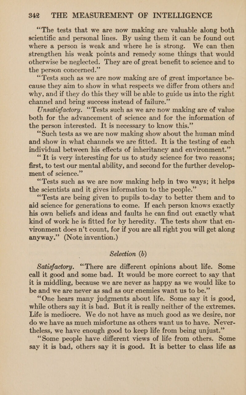“The tests that we are now making are valuable along both scientific and personal lines. By using them it can be found out where a person is weak and where he is strong. We can then strengthen his weak points and remedy some things that would otherwise be neglected. They are of great benefit to science and to the person concerned.” “Tests such as we are now making are of great importance be- cause they aim to show in what respects we differ from others and why, and if they do this they will be able to guide us into the right channel and bring success instead of failure.” Unsatisfactory. “Tests such as we are now making are of value both for the advancement of science and for the information of the person interested. It is necessary to know this.” ‘Such tests as we are now making show about the human mind and show in what channels we are fitted. It is the testing of each individual between his effects of inheritancy and environment.” “It is very interesting for us to study science for two reasons; first, to test our mental ability, and second for the further develop- ment of science.” “Tests such as we are now making help in two ways; it helps the scientists and it gives information to the people.” “Tests are being given to pupils to-day to better them and to aid science for generations to come. If each person knows exactly his own beliefs and ideas and faults he can find out exactly what kind of work he is fitted for by heredity. The tests show that en- vironment does n’t count, for if you are all right you will get along anyway. (Note invention.) Selection (b) Satisfactory. ‘There are different opinions about life. Some call it good and some bad. It would be more correct to say that it is middling, because we are never as happy as we would like to be and we are never as sad as our enemies want us to be.” “One hears many judgments about life. Some say it is good, while others say it is bad. But it is really neither of the extremes. Life is mediocre. We do not have as much good as we desire, nor do we have as much misfortune as others want us to have. Never- theless, we have enough good to keep life from being unjust.” “Some people have different views of life from others. Some say it is bad, others say it is good. It is better to class life as