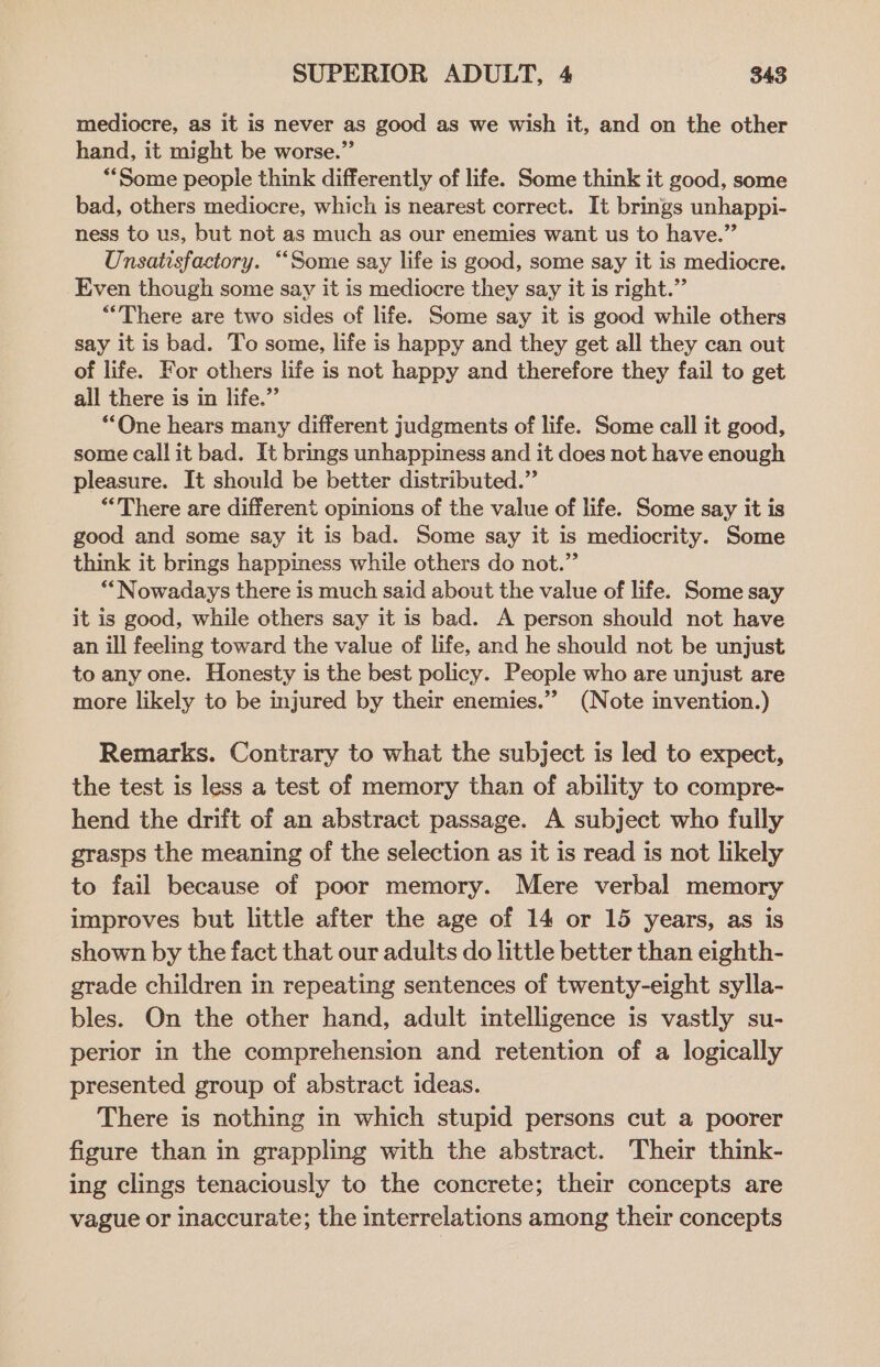mediocre, as it is never as good as we wish it, and on the other hand, it might be worse.” **Some people think differently of life. Some think it good, some bad, others mediocre, which is nearest correct. It brings unhappi- ness to us, but not as much as our enemies want us to have.” Unsatisfactory. “Some say life is good, some say it is mediocre. Even though some say it is mediocre they say it is right.” ““There are two sides of life. Some say it is good while others say it is bad. To some, life is happy and they get all they can out of life. For others life is not happy and therefore they fail to get all there is in life.” “One hears many different judgments of life. Some call it good, some call it bad. It brings unhappiness and it does not have enough pleasure. It should be better distributed.” “There are different opinions of the value of life. Some say it is good and some say it is bad. Some say it is mediocrity. Some think it brings happiness while others do not.” “Nowadays there is much said about the value of life. Some say it is good, while others say it is bad. A person should not have an ill feeling toward the value of life, and he should not be unjust to any one. Honesty is the best policy. People who are unjust are more likely to be injured by their enemies.”’ (Note invention.) Remarks. Contrary to what the subject is led to expect, the test is less a test of memory than of ability to compre- hend the drift of an abstract passage. A subject who fully grasps the meaning of the selection as it is read is not likely to fail because of poor memory. Mere verbal memory improves but little after the age of 14 or 15 years, as is shown by the fact that our adults do little better than eighth- grade children in repeating sentences of twenty-eight sylla- bles. On the other hand, adult intelligence is vastly su- perior in the comprehension and retention of a logically presented group of abstract ideas. There is nothing in which stupid persons cut a poorer figure than in grappling with the abstract. Their think- ing clings tenaciously to the concrete; their concepts are vague or inaccurate; the interrelations among their concepts