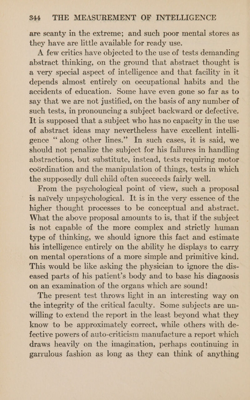 are scanty in the extreme; and such poor mental stores as they have are little available for ready use. A few critics have objected to the use of tests demanding abstract thinking, on the ground that abstract thought is a very special aspect of intelligence and that facility in it depends almost entirely on occupational habits and the accidents of education. Some have even gone so far as to say that we are not justified, on the basis of any number of such tests, in pronouncing a subject backward or defective. It is supposed that a subject who has no capacity in the use of abstract ideas may nevertheless have excellent intelli- gence “along other lines.” In such cases, it is said, we should not penalize the subject for his failures in handling abstractions, but substitute, instead, tests requiring motor coordination and the manipulation of things, tests in which the supposedly dull chiid often succeeds fairly well. From the psychological point of view, such a proposal is naively unpsychological. It is in the very essence of the higher thought processes to be conceptual and abstract. What the above proposal amounts to is, that if the subject is not capable of the more complex and strictly human type of thinking, we should ignore this fact and estimate his intelligence entirely on the ability he displays to carry on mental operations of a more simple and primitive kind. This would be like asking the physician to ignore the dis- eased parts of his patient’s body and to base his diagnosis on an examination of the organs which are sound! The present test throws light in an interesting way on the integrity of the critical faculty. Some subjects are un- willing to extend the report in the least beyond what they know to be approximately correct, while others with de- fective powers of auto-criticism manufacture a report which draws heavily on the imagination, perhaps continuing in garrulous fashion as long as they can think of anything