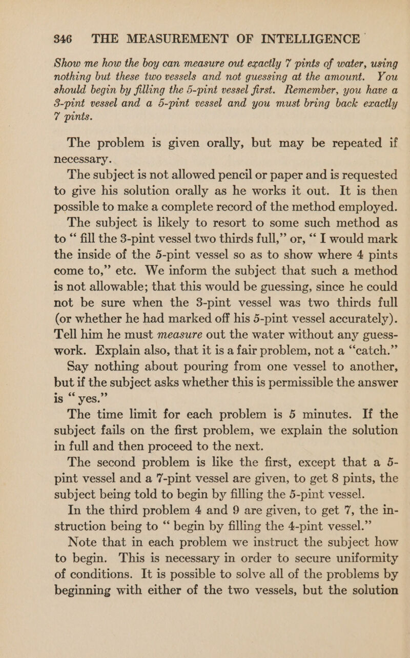 Show me how the boy can measure out exactly 7 pints of water, using nothing but these two vessels and not guessing at the amount. You should begin by filling the 5-pint vessel first. Remember, you have a 8-pint vessel and a 5-pint vessel and you must bring back exactly 7 pints. The problem is given orally, but may be repeated if necessary. The subject is not allowed pencil or paper and is requested to give his solution orally as he works it out. It is then possible to make a complete record of the method employed. The subject is likely to resort to some such method as to “ fill the 3-pint vessel two thirds full,” or, “‘ I would mark the inside of the 5-pint vessel so as to show where 4 pints come to,” etc. We inform the subject that such a method is not allowable; that this would be guessing, since he could not be sure when the 3-pint vessel was two thirds full (or whether he had marked off his 5-pint vessel accurately). Tell him he must measure out the water without any guess- work. Explain also, that it is a fair problem, not a “‘catch.” Say nothing about pouring from one vessel to another, but if the subject asks whether this is permissible the answer is “ yes.” The time limit for each problem is 5 minutes. If the subject fails on the first problem, we explain the solution in full and then proceed to the next. The second problem is like the first, except that a 5- pint vessel and a 7-pint vessel are given, to get 8 pints, the subject being told to begin by filling the 5-pint vessel. In the third problem 4 and 9 are given, to get 7, the in- struction being to “ begin by filling the 4-pint vessel.” Note that in each problem we instruct the subject how to begin. This is necessary in order to secure uniformity of conditions. It is possible to solve all of the problems by beginning with either of the two vessels, but the solution