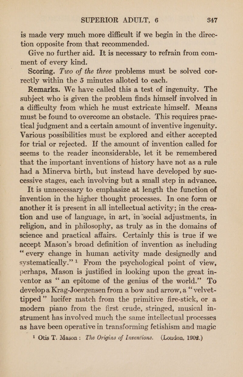 is made very much more difficult if we begin in the direc- tion opposite from that recommended. Give no further aid. It is necessary to refrain from com- ment of every kind. } Scoring. 7'wo of the three problems must be solved cor- rectly within the 5 minutes alloted to each. Remarks. We have called this a test of ingenuity. The subject who is given the problem finds himself involved in a difficulty from which he must extricate himself. Means must be found to overcome an obstacle. This requires prac- tical judgment and a certain amount of inventive ingenuity. Various possibilities must be explored and either accepted for trial or rejected. If the amount of invention called for seems to the reader inconsiderable, let it be remembered that the important inventions of history have not as a rule had a Minerva birth, but instead have developed by suc- cessive stages, each involving but a small step in advance. It is unnecessary to emphasize at length the function of invention in the higher thought processes. In one form or another it is present in all intellectual activity; in the crea- tion and use of language, in art, in social adjustments, in religion, and in philosophy, as truly as in the domains of science and practical affairs. Certainly this is true if we accept Mason’s broad definition of invention as including “every change in human activity made designedly and systematically.” + From the psychological point of view, perhaps, Mason is justified in looking upon the great in- ventor as “an epitome of the genius of the world.” To develop a Krag-Joergensen from a bow and arrow, a “ velvet- tipped” lucifer match from the primitive fire-stick, or a modern piano from the first crude, stringed, musical in- strument has involved much the same intellectual processes as have been operative in transforming fetishism and magic as Otis T. Mason: The Origins of Inventions. (London, 1902.)