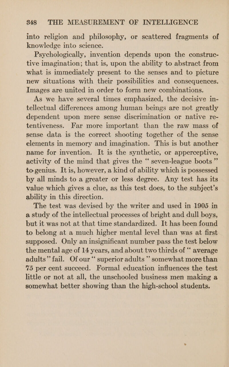 into religion and philosophy, or scattered fragments of knowledge into science. Psychologically, invention depends upon the construc- tive imagination; that is, upon the ability to abstract from what is immediately present to the senses and to picture new situations with their possibilities and consequences. Images are united in order to form new combinations. As we have several times emphasized, the decisive in- tellectual differences among human beings are not greatly dependent upon mere sense discrimination or native re- tentiveness. Far more important than the raw mass of sense data is the correct shooting together of the sense elements in memory and imagination. This is but another name for invention. It is the synthetic, or apperceptive, activity of the mind that gives the “‘ seven-league boots ”’ to genius. It is, however, a kind of ability which is possessed by all minds to a greater or less degree. Any test has its value which gives a clue, as this test does, to the subject’s ability in this direction. The test was devised by the writer and used in 1905 in a study of the intellectual processes of bright and dull boys, but it was not at that time standardized. It has been found to belong at a much higher mental level than was at first supposed. Only an insignificant number pass the test below the mental age of 14 years, and about two thirds of “‘ average adults” fail. Of our “ superior adults ’’ somewhat more than 75 per cent succeed. Formal education influences the test little or not at all, the unschooled business men making a somewhat better showing than the high-school students.
