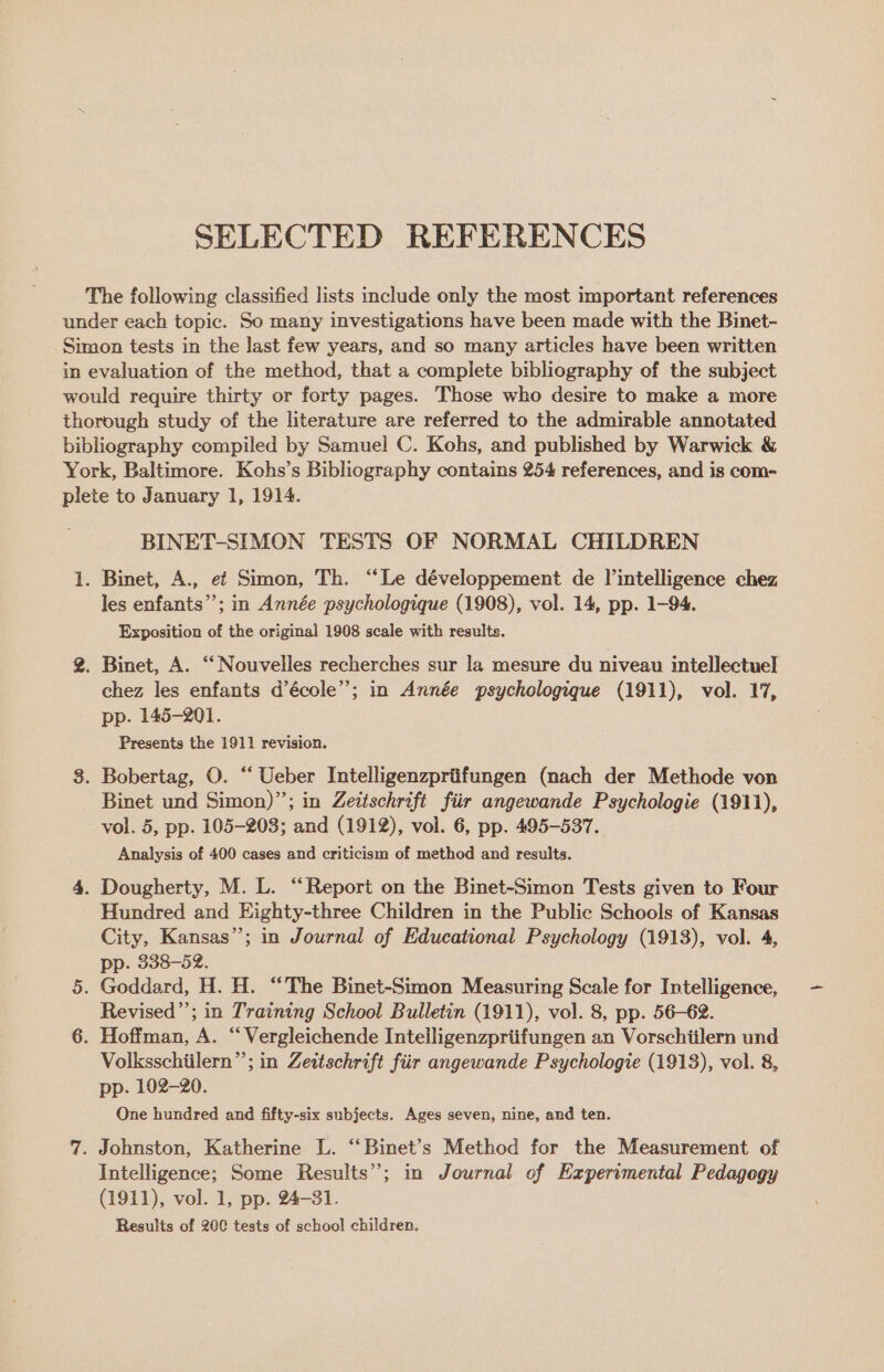 SELECTED REFERENCES The following classified lists include only the most important references under each topic. So many investigations have been made with the Binet- Simon tests in the last few years, and so many articles have been written in evaluation of the method, that a complete bibliography of the subject would require thirty or forty pages. Those who desire to make a more thorough study of the literature are referred to the admirable annotated bibliography compiled by Samuel C. Kohs, and published by Warwick &amp; York, Baltimore. Kohs’s Bibliography contains 254 references, and is com- plete to January 1, 1914. BINET-SIMON TESTS OF NORMAL CHILDREN 1. Binet, A., ef Simon, Th. “Le développement de intelligence chez les enfants”; in Année psychologique (1908), vol. 14, pp. 1-94. Exposition of the original 1908 scale with results. %. Binet, A. ‘Nouvelles recherches sur la mesure du niveau intellectuel chez les enfants d’école’’; in Année psychologique (1911), vol. 17, pp. 145-201. Fresents the 1911 revision. 8. Bobertag, O. “‘ Ueber Intelligenzprtifungen (mach der Methode von Binet und Simon)”; in Zeitschrift fiir angewande Psychologie (1911), vol. 5, pp. 105-203; and (1912), vol. 6, pp. 495-537. Analysis of 400 cases and criticism of method and results. 4. Dougherty, M. L. “Report on the Binet-Simon Tests given to Four Hundred and Eighty-three Children in the Public Schools of Kansas City, Kansas”; in Journal of Educational Psychology (1913), vol. 4, pp. 338-52. 5. Goddard, H. H. “The Binet-Simon Measuring Scale for Intelligence, Revised”; in Training School Bulletin (1911), vol. 8, pp. 56-62. 6. Hoffman, A. “Vergleichende Intelligenzpriifungen an Vorschiilern und Volksschiilern”; in Zettschrift fiir angewande Psychologie (1913), vol. 8, pp. 102-20. One hundred and fifty-six subjects. Ages seven, nine, and ten. 7. Johnston, Katherine L. “ Binet’s Method for the Measurement of Intelligence; Some Results”; in Journal of Experimental Pedagegy (1911), vol. 1, pp. 24-31. Results of 20C tests of school children.
