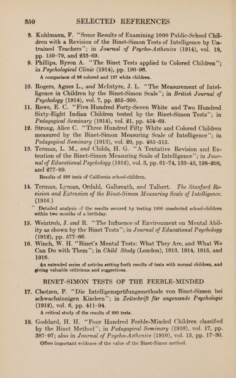 8. Kuhlmann, F. “Some Results of Examining 1000 Public-School Chil- dren with a Revision of the Binet-Simon Tests of Intelligence by Un- trained Teachers”; in Journal of Psycho-Asthenics (1914), vol. 18, pp. 150-79, and 233-69. 9. Phillips, Byron A. “The Binet Tests applied to Colored Children”; in Psychological Clinic (1914), pp. 190-96. A comparison of 86 colored and 137 white children. 10. Rogers, Agnes L., and McIntyre, J. L. ‘‘The Measurement of Intel ligence in Children by the Binet-Simon Scale”; in British Journal of Psychology (1914), vol. 7, pp. 265-300. 11. Rowe, E. C. “Five Hundred Forty-Seven White and Two Hundred Sixty-Eight Indian Children tested by the Binet-Simon Tests’; in Pedagogical Seminary (1914), vol. 21, pp. 454-69. 12. Strong, Alice C. “Three Hundred Fifty White and Colored Children measured by the Binet-Simon Measuring Scale of Intelligence’’; in Pedagogical Seminary (1913), vol. 20, pp. 485-515. 13. Terman, L. M., and Childs, H. G. “A Tentative Revision and Ex- tention of the Binet-Simon Measuring Scale of Intelligence’’; in Jour- nal of Educational Psychology (1912), vol. 3, pp. 61-74, 133-43, 198-208, and 277-89. Results of 396 tests of California school-children. 14. Terman, Lyman, Ordahl, Galbreath, and Talbert. The Stanford Re- vision and Extension of the Binet-Simon Measuring Scale of Intelligence. (1916.) ™ Detailed analysis of the results secured by testing 1000 unselected school-children within two months of a birthday. 15. Weintrob, J. and R. “The Influence of Environment on Mental Abil- ity as shown by the Binet Tests”; in Journal of Educational Psychology (1912), pp. 577-86. 16. Winch, W. H. “Binet’s Mental Tests: What They Are, and What We Can Do with Them”’; in Child Study (London), 1913, 1914, 1915, and 1916. An extended series of articles setting forth results of tests with normal children, and giving valuable criticisms and suggestions. BINET-SIMON TESTS OF THE FEEBLE-MINDED 17. Chotzen, F. “Die Intelligenzpriifungsmethode von Binet-Simron bei schwachsinnigen Kindern”’; in Zeitschrift fiir angewande Psychologie (1912), vol. 6, pp. 411-94. A critical study of the results of 280 tests. 18. Goddard, H. H. “Four Hundred Feeble-Minded Children classified by the Binet Method”’; in Pedagogical Seminary (1910), vol. 17, pp. 387-97; also in Journal of Psycho-Asthenics (1910), vol. 15, pp. 17-30. Offers important evidence of the value of the Binet-Simon method.