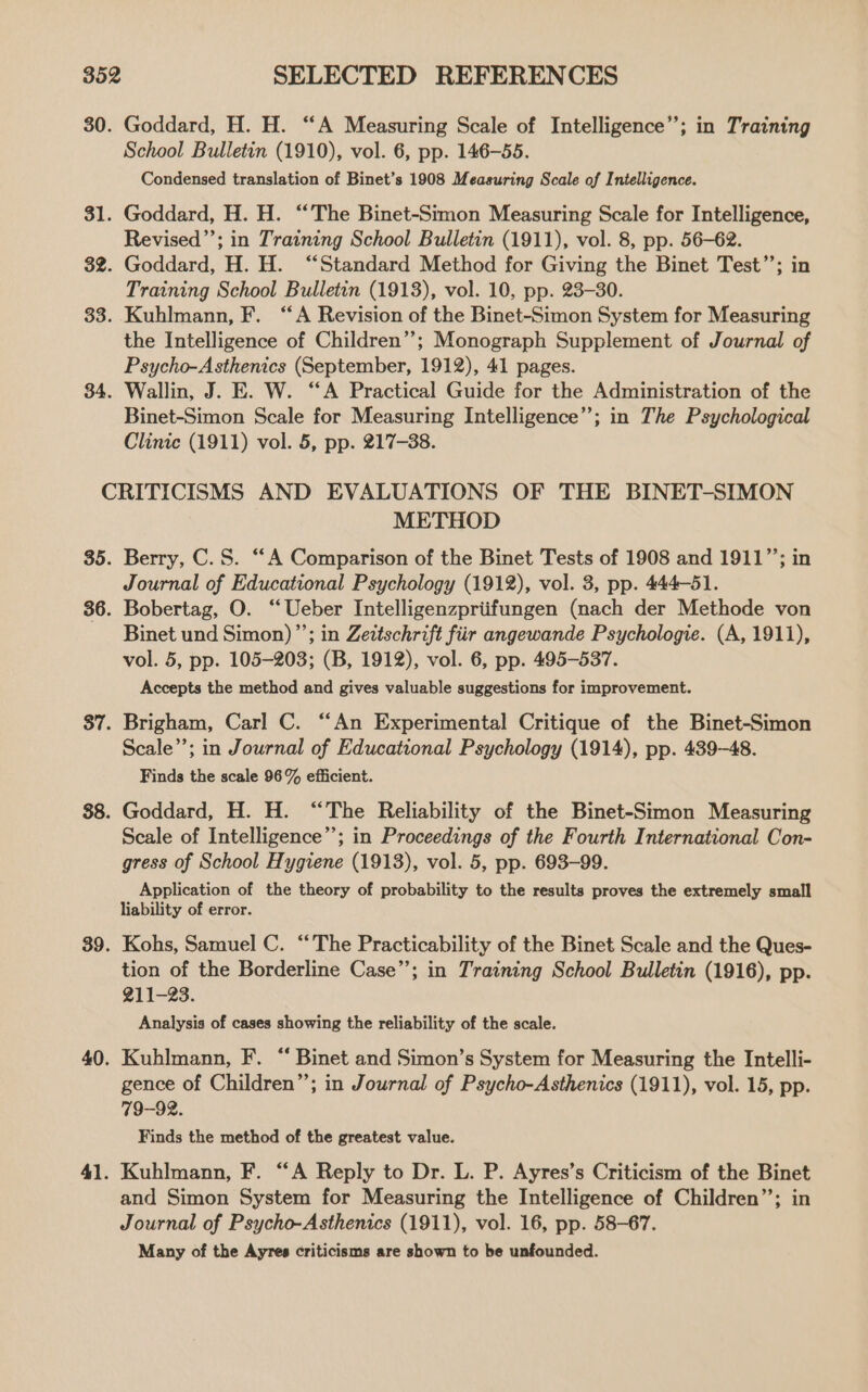 30. Goddard, H. H. “A Measuring Scale of Intelligence’; in Training School Bulletin (1910), vol. 6, pp. 146-55. Condensed translation of Binet’s 1908 Measuring Scale of Intelligence. 31. Goddard, H. H. “The Binet-Simon Measuring Scale for Intelligence, Revised”; in Training School Bulletin (1911), vol. 8, pp. 56-62. 32. Goddard, H. H. “Standard Method for Giving the Binet Test”’; in Training School Bulletin (1913), vol. 10, pp. 23-30. 33. Kuhlmann, F. “A Revision of the Binet-Simon System for Measuring the Intelligence of Children”; Monograph Supplement of Journal of Psycho-Asthenics (September, 1912), 41 pages. 34. Wallin, J. E. W. “A Practical Guide for the Administration of the Binet-Simon Scale for Measuring Intelligence”; in The Psychological Clinic (1911) vol. 5, pp. 217-38. CRITICISMS AND EVALUATIONS OF THE BINET-SIMON METHOD 35. Berry, C.S. “A Comparison of the Binet Tests of 1908 and 1911”’; in Journal of Educational Psychology (1912), vol. 3, pp. 444-51. 36. Bobertag, O. “Ueber Intelligenzpriifungen (nach der Methode von Binet und Simon) ”’; in Zeitschrift fiir angewande Psychologie. (A, 1911), vol. 5, pp. 105-203; (B, 1912), vol. 6, pp. 495-537. Accepts the method and gives valuable suggestions for improvement. $7. Brigham, Carl C. “An Experimental Critique of the Binet-Simon Scale’’; in Journal of Educational Psychology (1914), pp. 439-48. Finds the scale 96% efficient. 88. Goddard, H. H. “The Reliability of the Binet-Simon Measuring Scale of Intelligence”; in Proceedings of the Fourth International Con- gress of School Hygiene (1913), vol. 5, pp. 693-99. Application of the theory of probability to the results proves the extremely small liability of error. 39. Kohs, Samuel C. “The Practicability of the Binet Scale and the Ques- tion of the Borderline Case”; in Training School Bulletin (1916), pp. 211-23. Analysis of cases showing the reliability of the scale. 40. Kuhlmann, F. “ Binet and Simon’s System for Measuring the Intelli- gence of Children”; in Journal of Psycho-Asthenics (1911), vol. 15, pp. 79-92. Finds the method of the greatest value. 41. Kuhlmann, F. “A Reply to Dr. L. P. Ayres’s Criticism of the Binet and Simon System for Measuring the Intelligence of Children’’; in Journal of Psycho-Asthenics (1911), vol. 16, pp. 58-67. Many of the Ayres criticisms are shown to be unfounded.