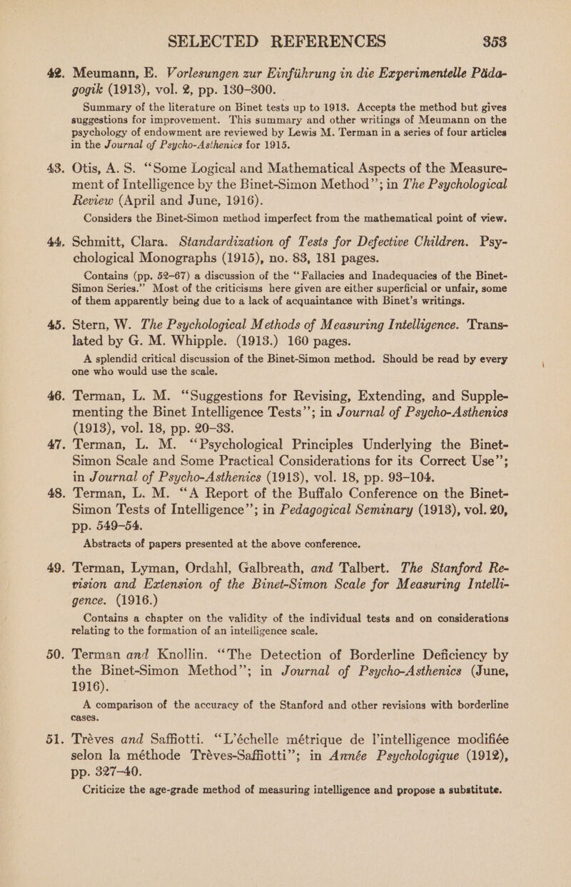 50. 51 ° SELECTED REFERENCES 353 Meumann, E. Vorlesungen zur Einfiihrung in die Experimentelle Pada- gogik (1913), vol. 2, pp. 130-300. Summary of the literature on Binet tests up to 1913. Accepts the method but gives suggestions for improvement. This summary and other writings of Meumann on the psychology of endowment are reviewed by Lewis M. Terman in a series of four articles in the Journal of Psycho-Asihenics for 1915. Otis, A.S. “Some Logical and Mathematical Aspects of the Measure- ment of Intelligence by the Binet-Simon Method”’; in The Psychological Review (April and June, 1916). Considers the Binet-Simon method imperfect from the mathematical point of view. Schmitt, Clara. Standardization of Tests for Defective Children. Psy- chological Monographs (1915), no. 83, 181 pages. Contains (pp. 52-67) a discussion of the “Fallacies and Inadequacies of the Binet- Simon Series.”’ Most of the criticisms here given are either superficial or unfair, some of them apparently being due to a lack of acquaintance with Binet’s writings. Stern, W. The Psychological Methods of Measuring Intelligence. Trans- lated by G. M. Whipple. (1913.) 160 pages. A splendid critical discussion of the Binet-Simon method. Should be read by every one who would use the scale. Terman, L. M. “Suggestions for Revising, Extending, and Supple- menting the Binet Intelligence Tests”; in Journal of Psycho-Asthenics (1913), vol. 18, pp. 20-33. Terman, L. M. “Psychological Principles Underlying the Binet- Simon Scale and Some Practical Considerations for its Correct Use’’; in Journal of Psycho-Asthenics (1913), vol. 18, pp. 93-104. Terman, L. M. “A Report of the Buffalo Conference on the Binet- Simon Tests of Intelligence”; in Pedagogical Seminary (1913), vol. 20, pp. 549-54. Abstracts of papers presented at the above conference. Terman, Lyman, Ordahl, Galbreath, and Talbert. The Stanford Re- riston and Extension of the Binet-Simon Scale for Measuring Intelli- gence. (1916.) Contains a chapter on the validity of the individual tests and on considerations relating to the formation of an intelligence scale. Terman and Knollin. “The Detection of Borderline Deficiency by the Binet-Simon Method”; in Journal of Psycho-Asthenics (June, 1916). A comparison of the accuracy of the Stanford and other revisions with borderline cases. Tréves and Saffiotti. “L’échelle métrique de intelligence modifiée selon la méthode Tréves-Saffiotti”; in Année Psychologique (1912), pp. 327-40. Criticize the age-grade method of measuring intelligence and propose a substitute.