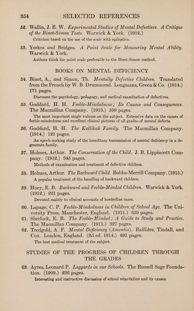 62. Wallin, J. E. W. Experimental Studies of Mental Defectives. A Critique of the Binet-Simon Tests. Warwick &amp; York. (1912.) Criticism based on the use of the scale with epileptics. 53. Yerkes and Bridges. A Point Scale for Measuring Mental Ability. Warwick &amp; York. Authors think the point scale preferable to the Binet-Simon method. BOOKS ON MENTAL DEFICIENCY 54. Binet, A., and Simon, Th. Mentally Defective Children. Translated from the French by W. B. Drummond. Longmans, Green &amp; Co. (1914.) 171 pages. Discusses the psychology, pedagogy, and medical examination of defectives. 55. Goddard, H. H. Feeble-Mindedness; Its Causes and Consequences. The Macmillan Company. (1913.) 599 pages. The most important single volume on the subject. Extensive data on the causes of feeble-mindedness and excellent clinical pictures of all grades of mental defects. 56. Goddard, H. H. The Kallikak Family. The Macmillan Company. (1914.) 121 pages. An epoch-making study of the hereditary transmission of mental deficiency in a de- generate family. 57. Holmes, Arthur. The Conservation of the Child. J. B. Lippincott Com- pany. (1912.) 345 pages. Methods of examination and treatment of defective children. 58. Holmes, Arthur. The Backward Child. Bobbs-Merrill Company. (1915.) A popular treatment of the handling of backward children. 59. Huey, E. B. Backward and Feeble-Minded Children. Warwick &amp; York. (1912.) 221 pages. Devoted mainly to clinical accounts of borderline cases. 60. Lapage, C. P. Feeble-Mindedness in Children of School Age. The Uni- versity Press, Manchester, England. (1911.) 359 pages. 61. Sherlock, E. B. The Feeble-Minded ; A Guide to Study and Practice. The Macmillan Company. (1911.) 327 pages. 62. Tredgold, A. F. Mental Deficiency (Amentia). Bailliére, Tindall, and Cox. London, England. (2d ed. 1914.) 491 pages. The best medical treatment of the subject. STUDIES OF THE PROGRESS OF CHILDREN THROUGH THE GRADES 63. Ayres, Leonard P. Laggards in our Schools. The Russell Sage Founda- tion. (1909.) 236 pages. Interesting and instructive discussion of school retardation and its causes.
