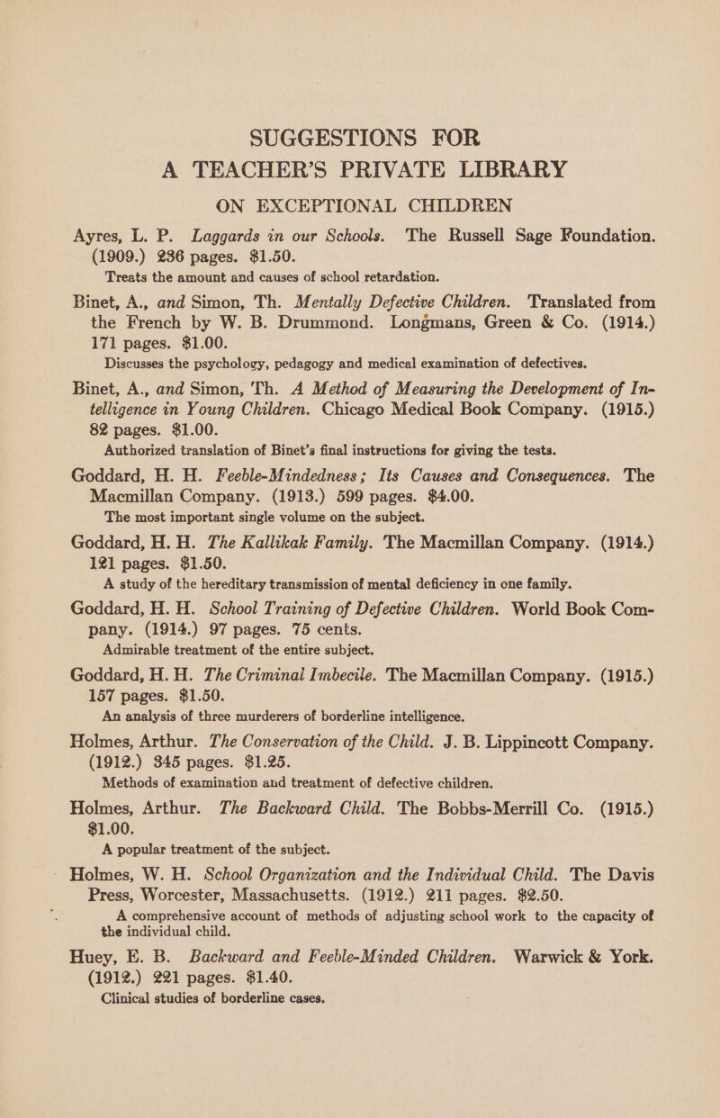 SUGGESTIONS FOR A TEACHER’S PRIVATE LIBRARY ON EXCEPTIONAL CHILDREN Ayres, L. P. Laggards in our Schools. The Russell Sage Foundation. (1909.) 236 pages. $1.50. Treats the amount and causes of school retardation. Binet, A., and Simon, Th. Mentally Defective Children. Translated from the French by W. B. Drummond. Longmans, Green &amp; Co. (1914.) 171 pages. $1.00. Discusses the psychology, pedagogy and medical examination of defectives. Binet, A., and Simon, Th. A Method of Measuring the Development of In- telligence in Young Children. Chicago Medical Book Company. (1915.) 82 pages. $1.00. Authorized translation of Binet’s final instructions for giving the tests. Goddard, H. H. Feeble-Mindedness; Its Causes and Consequences. The Macmillan Company. (1913.) 599 pages. $4.00. The most important single volume on the subject. Goddard, H. H. The Kallikak Family. The Macmillan Company. (1914.) 121 pages. $1.50. A study of the hereditary transmission of mental deficiency in one family. Goddard, H. H. School Training of Defective Children. World Book Com- pany. (1914.) 97 pages. 75 cents. Admirable treatment of the entire subject. Goddard, H. H. The Criminai Imbecile. The Macmillan Company. (1915.) 157 pages. $1.50. An analysis of three murderers of borderline intelligence. Holmes, Arthur. The Conservation of the Child. J. B. Lippincott Company. (1912.) 345 pages. $1.25. Methods of examination and treatment of defective children. Holmes, Arthur. The Backward Child. The Bobbs-Merrill Co. (1915.) $1.00. . A popular treatment of the subject. - Holmes, W. H. School Organization and the Individual Child. The Davis Press, Worcester, Massachusetts. (1912.) 211 pages. $2.50. A comprehensive account of methods of adjusting school work to the capacity of the individual child. Huey, E. B. Backward and Feeble-Minded Children. Warwick &amp; York. (1912.) 221 pages. $1.40. Clinical studies of borderline cases.