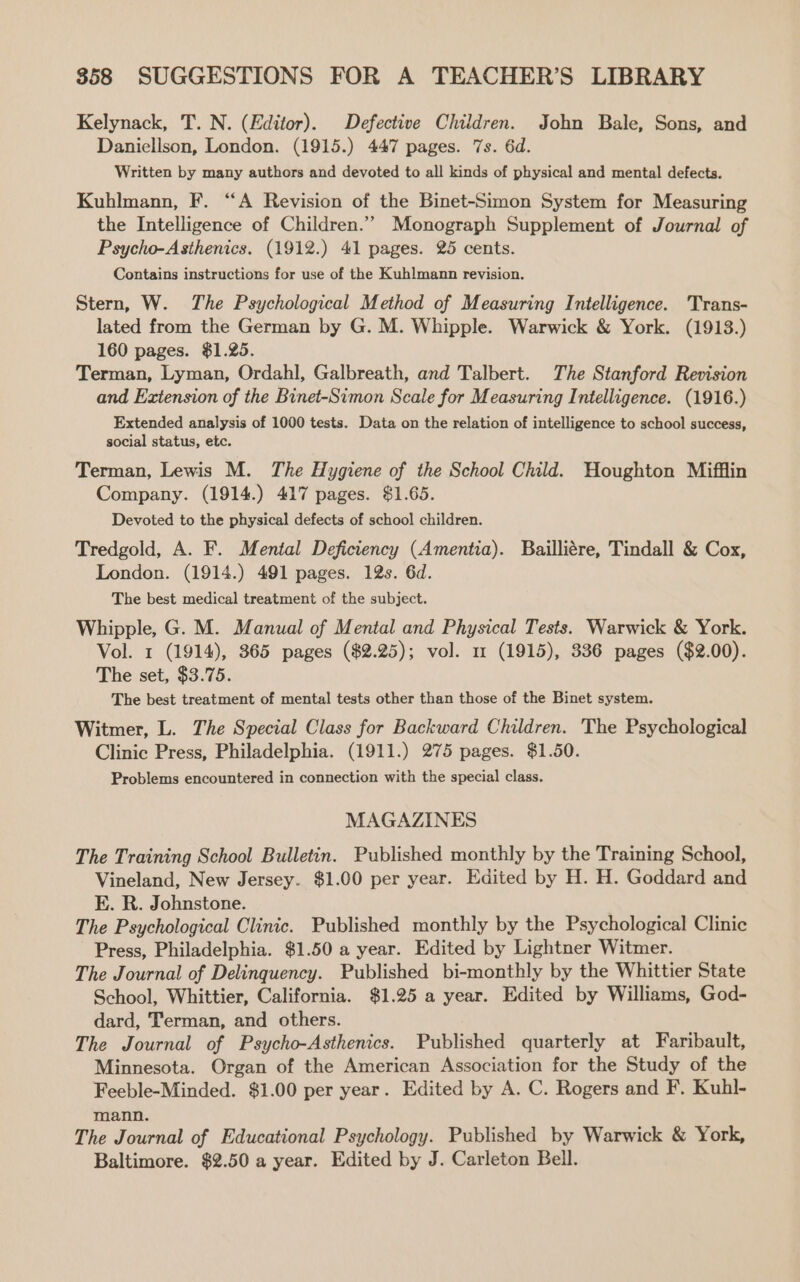 858 SUGGESTIONS FOR A TEACHER’S LIBRARY Kelynack, T. N. (Editor). Defective Children. John Bale, Sons, and Daniellson, London. (1915.) 447 pages. 7s. 6d. Written by many authors and devoted to all kinds of physical and mental defects. Kuhlmann, F. “A Revision of the Binet-Simon System for Measuring the Intelligence of Children.’ Monograph Supplement of Journal of Psycho-Asthenics. (1912.) 41 pages. 25 cents. Contains instructions for use of the Kuhlmann revision. Stern, W. The Psychological Method of Measuring Intelligence. Trans- lated from the German by G. M. Whipple. Warwick &amp; York. (1913.) 160 pages. $1.25. Terman, Lyman, Ordahl, Galbreath, and Talbert. The Stanford Revision and Extension of the Binet-Simon Scale for Measuring Intelligence. (1916.) Extended analysis of 1000 tests. Data on the relation of intelligence to school success, social status, etc. Terman, Lewis M. The Hygiene of the School Child. Houghton Mifflin Company. (1914.) 417 pages. $1.65. Devoted to the physical defects of school children. Tredgold, A. F. Mental Deficiency (Amentia). Bailliére, Tindall &amp; Cox, London. (1914.) 491 pages. 12s. 6d. The best medical treatment of the subject. Whipple, G. M. Manual of Mental and Physical Tests. Warwick &amp; York. Vol. 1 (1914), 365 pages ($2.25); vol. 1 (1915), 336 pages ($2.00). The set, $3.75. The best treatment of mental tests other than those of the Binet system. Witmer, L. The Special Class for Backward Children. The Psychological Clinic Press, Philadelphia. (1911.) 275 pages. $1.50. Problems encountered in connection with the special class. MAGAZINES The Training School Bulletin. Published monthly by the Training School, Vineland, New Jersey. $1.00 per year. Edited by H. H. Goddard and KE. R. Johnstone. The Psychological Clinic. Published monthly by the Psychological Clinic Press, Philadelphia. $1.50 a year. Edited by Lightner Witmer. The Journal of Delinquency. Published bi-monthly by the Whittier State School, Whittier, California. $1.25 a year. Edited by Williams, God- dard, Terman, and others. The Journal of Psycho-Asthenics. Published quarterly at Faribault, Minnesota. Organ of the American Association for the Study of the Feeble-Minded. $1.00 per year. Edited by A. C. Rogers and F. Kuhl- mann. The Journal of Educational Psychology. Published by Warwick &amp; York, Baltimore. $2.50 a year. Edited by J. Carleton Bell.