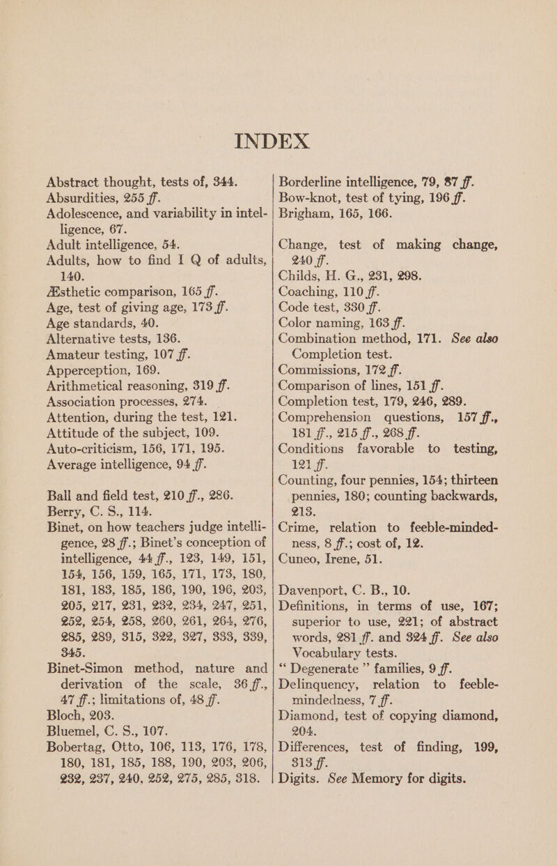 Abstract thought, tests of, 344. Absurdities, 255 ff. Adolescence, and variability in intel- ligence, 67. Adult intelligence, 54. Adults, how to find I Q of adults, 140. Esthetic comparison, 165 ff. Age, test of giving age, 173 ff. Age standards, 40. Alternative tests, 136. Amateur testing, 107 ff. Apperception, 169. Arithmetical reasoning, 319 ff. Association processes, 274. _ Attention, during the test, 121. Attitude of the subject, 109. Auto-criticism, 156, 171, 195. Average intelligence, 94 ff. Ball and field test, 210 ff., 286. Berry, C. S., 114. Binet, on how teachers judge intelli- gence, 28 ff.; Binet’s conception of intelligence, 44 ff., 123, 149, 151, 154, 156, 159, 165, 171, 173, 180, 181, 183, 185, 186, 190, 196, 203, 205, 217, 231, 232, 234, 247, 251, Z52, 254, 258, 260, 261, 264, 276, 285, 289, 315, 322, 327, 333, 339, 345. Binet-Simon method, nature and derivation of the scale, 36 ff, 47 ff.; limitations of, 48 7. Bloch, 203. Bluemel, C. S., 107. Bobertag, Otto, 106, 113, 176, 178, 180, 181, 185, 188, 190, 203, 206, 232, 237, 240, 252, 275, 285, 318. Borderline intelligence, 79, 87 ff. Bow-knot, test of tying, 196 ff. Brigham, 165, 166. Change, test of making change, 240 ff. Childs, H. G., 231, 298. Coaching, 110 ff. Code test, 330 ff. Color naming, 163 ff. Combination method, 171. See also Completion test. Commissions, 172 ff. Comparison of lines, 151 ff. Completion test, 179, 246, 289. Comprehension questions, 157 ff, 181 ff., 215 ff., 268 ff. Conditions favorable to testing, Od Counting, four pennies, 154; thirteen pennies, 180; counting backwards, 213. Crime, relation to feeble-minded- ness, 8 ff.; cost of, 12. Cuneo, Irene, 51. Davenport, C. B., 10. Definitions, in terms of use, 167; superior to use, 221; of abstract words, 281 ff. and 324 ff. See also Vocabulary tests. ** Degenerate ” families, 9 ff. Delinquency, relation to feeble- mindedness, 7 ff. Diamond, test of copying diamond, 204. Differences, test of finding, 199, 313 ff. Digits. See Memory for digits.