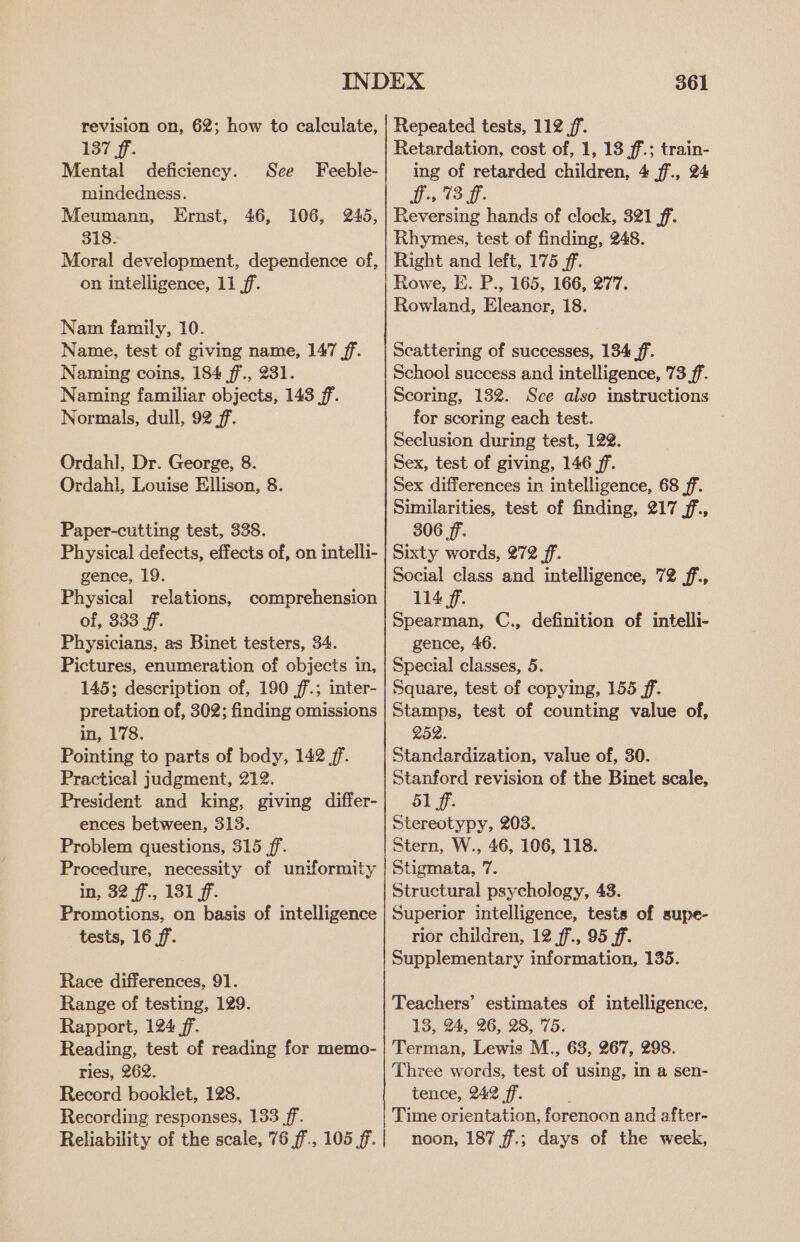 revision on, 62; how to calculate, 137 ff. Mental deficiency. See Feeble- mindedness. Meumann, Ernst, 46, 106, 245, 318. Moral development, dependence of, on intelligence, 11 ff. Nam family, 10. Name, test of giving name, 147 ff. Naming coins, 184 ff., 231. Naming familiar objects, 143 ff. Normals, dull, 92 ff. Ordahl, Dr. George, 8. Ordahi, Louise Ellison, 8. Paper-cutting test, 338. Physical defects, effects of, on intelli- gence, 19. Physical relations, comprehension of, 333 ff. Physicians, as Binet testers, 34. Pictures, enumeration of objects in, 145; description of, 190 ff.; inter- pretation of, 302; finding omissions in, 178. Pointing to parts of body, 142 ff. Practical judgment, 212. President and king, giving differ- ences between, 313. Problem questions, 315 ff. Procedure, necessity of uniformity in, 32 ff, 131 f. Promotions, on basis of intelligence tests, 16 ff. Race differences, 91. Range of testing, 129. Rapport, 124 ff. Reading, test of reading for memo- ries, 262. Record booklet, 128. Recording responses, 133 ff. Reliability of the scale, 76 ff., 105 ff. 361 Repeated tests, 112 jf. Retardation, cost of, 1, 13 ff.; train- ing of retarded children, 4 ff., 24 ice fou: Reversing hands of clock, 321 ff. Rhymes, test of finding, 248. Right and left, 175 ff. Rowe, E. P., 165, 166, 277. Rowland, Eleanor, 18. Seattering of successes, 1384 ff. School success and intelligence, 73 ff. Scoring, 132. Sce also instructions for scoring each test. Seclusion during test, 122. Sex, test of giving, 146 ff. Sex differences in intelligence, 68 ff. Sunilarities, test of finding, 217 ff, 306 ff. Sixty words, 272 ff. Social class and intelligence, 72 ff., 114 f. Spearman, C., definition of intelli- gence, 46. Special classes, 5. Square, test of copying, 155 ff. Stamps, test of counting value of, 252. Standardization, value of, 30. Stanford revision of the Binet scale, 51 ff. stereotypy, 203. Stern, W., 46, 106, 118. Stigmata, 7. Structural psychology, 48. Superior intelligence, tests of supe- rior children, 12 ff., 95 ff. Supplementary information, 135. Teachers’ estimates of intelligence, 13, 24, 26, 28, 75. Terman, Lewis M., 63, 267, 298. Three words, test of using, in a sen- tence, 242 ff. : Time orientation, forenoon and after- noon, 187 f.; days of the week,