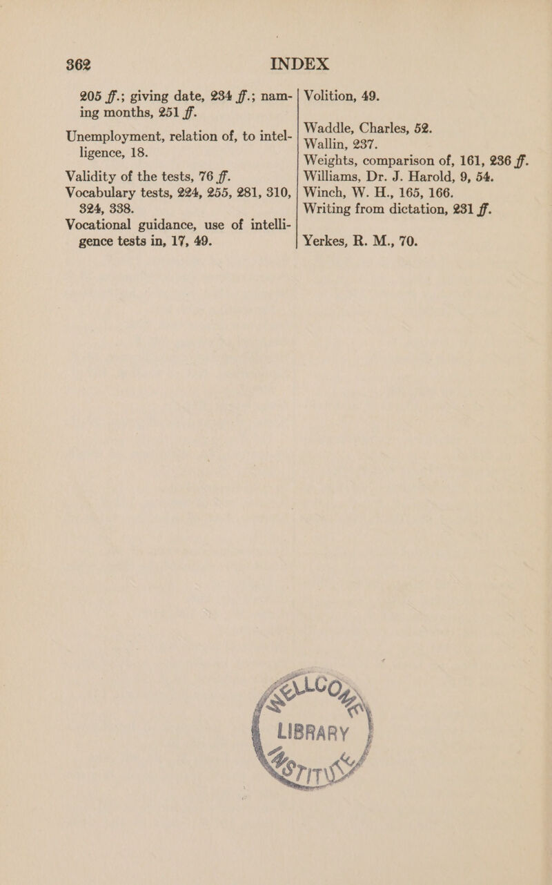 205 ff.; giving date, 234 ff.; nam- | Volition, 49. ing months, 251 ff. : : Waddle, Charles, 52. Unemployment, relation of, to intel- Wallin, 237. ligence, 18. Weights, comparison of, 161, 236 ff. Validity of the tests, 76 ff. Williams, Dr. J. Harold, 9, 54. Vocabulary tests, 224, 255, 281, 310, | Winch, W. H., 165, 166. 324, 338. Writing from dictation, 231 ff. Vocational guidance, use of intelli- gence tests in, 17, 49. Yerkes, R. M., 70. Scop, LIBRARY £4 , # Sri
