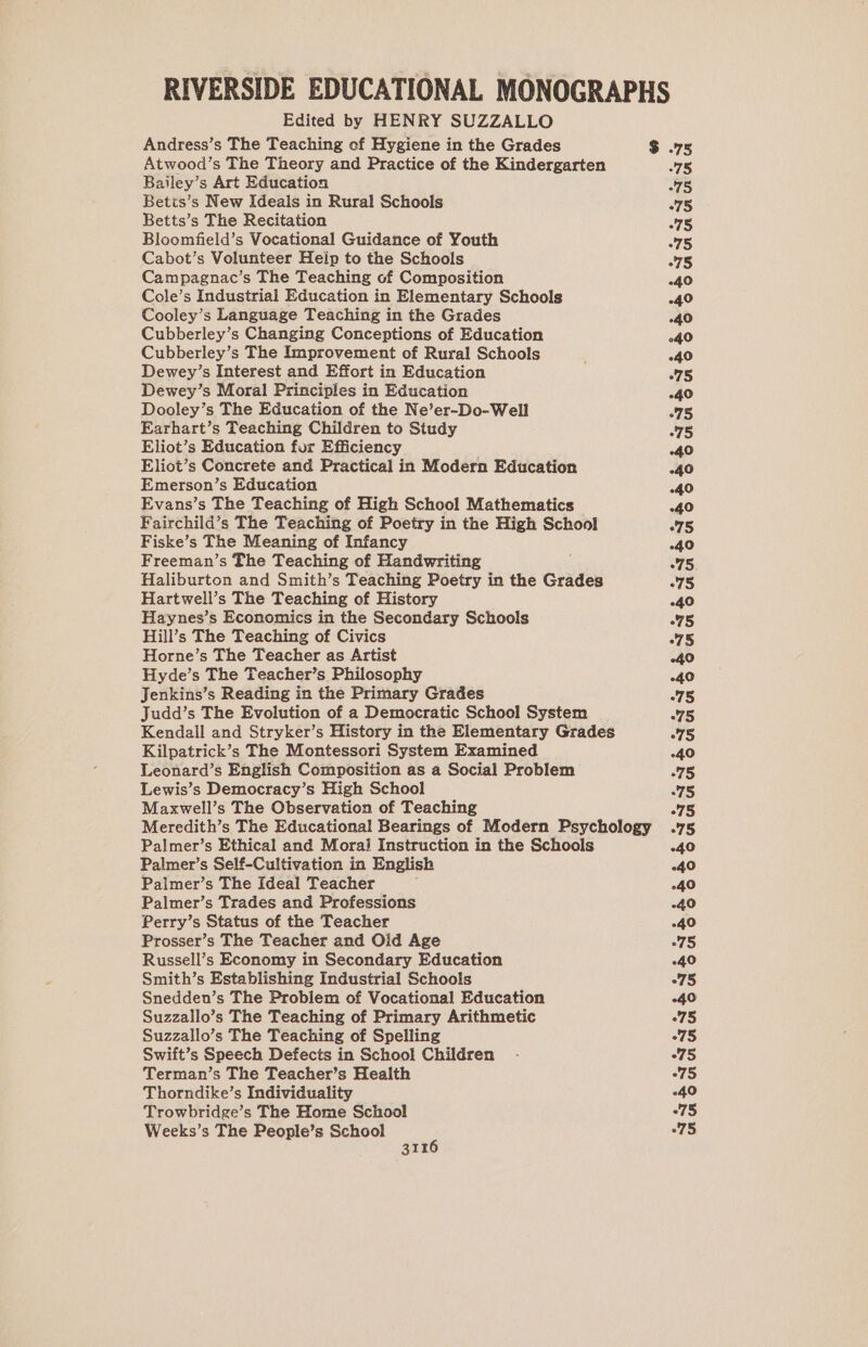 RIVERSIDE EDUCATIONAL MONOGRAPHS Edited by HENRY SUZZALLO Andress’s The Teaching of Hygiene in the Grades $ .75 Atwood’s The Theory and Practice of the Kindergarten 75 Bailey’s Art Education 75 Betts’s New Ideals in Rural Schools 75 Betts’s The Recitation -75 Bloomfield’s Vocational Guidance of Youth 75 Cabot’s Volunteer Heip to the Schools -75 Campagnac’s The Teaching of Composition -40 Cole’s Industrial Education in Elementary Schools -40 Cooley’s Language Teaching in the Grades -40 Cubberley’s Changing Conceptions of Education 040 Cubberley’s The Improvement of Rural Schools ! -40 Dewey’s Interest and Effort in Education 75 Dewey’s Moral Principles in Education 40 Dooley’s The Education of the Ne’er-Do-Well 75 Earhart’s Teaching Children to Study 75 Eliot’s Education for Efficiency -40 Eliot’s Concrete and Practical in Modern Education -40 Emerson’s Education .40 Evans’s The Teaching of High School Mathematics -40 Fairchild’s The Teaching of Poetry in the High School 75 Fiske’s The Meaning of Infancy 4.0 Freeman’s The Teaching of Handwriting 75. Haliburton and Smith’s Teaching Poetry in the Grades 75 Hartwell’s The Teaching of History -40 Haynes’s Economics in the Secondary Schools 75 Hill’s The Teaching of Civics 75 Horne’s The Teacher as Artist 40 Hyde’s The Teacher’s Philosophy 40 Jenkins’s Reading in the Primary Grades 75 Judd’s The Evolution of a Democratic School System “75 Kendall and Stryker’s History in the Elementary Grades 75 Kilpatrick’s The Montessori System Examined -40 Leonard’s English Composition as a Social Problem 75 Lewis’s Democracy’s High School 75 Maxwell’s The Observation of Teaching 75 Meredith’s The Educational Bearings of Modern Psychology .75 Palmer’s Ethical and Moral Instruction in the Schools -40 Palmer’s Self-Cultivation in English -40 Palmer’s The Ideal Teacher -40 Palmer’s Trades and Professions -40 Perry’s Status of the Teacher -40 Prosser’s The Teacher and Oid Age 75 Russell’s Economy in Secondary Education 40 Smith’s Establishing Industrial Schools 275 Snedden’s The Problem of Vocational Education 40 Suzzallo’s The Teaching of Primary Arithmetic 275 Suzzallo’s The Teaching of Spelling °75 Swift’s Speech Defects in School Children - “75 Terman’s The Teacher’s Health “75 Thorndike’s Individuality 40 Trowbridge’s The Home School “75 Weeks’s The People’s School 75 3116