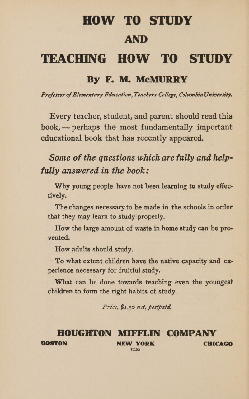 HOW TO STUDY AND TEACHING HOW TO STUDY By F. M. McMURRY Professor of Elementary Education, Teachers College, Columbia University. Every teacher, student, and parent should read this book, —- perhaps the most fundamentally important educational book that has recently appeared. Some of the questions which are fully and help- fully answered in the book: Why young people have not been learning to study effec- tively. The changes necessary to be made in the schools in order that they may learn to study properly. How the large amount of waste in home study can be pre- vented. How adults should study. To what extent children have the native capacity and ex- perience necessary for fruitful study. What can be done towards teaching even the youngest children to form the right habits of study. Price, $1.50 net, postpaid, HOUGHTON MIFFLIN COMPANY BOSTON NEW YORK CHICAGO 1120