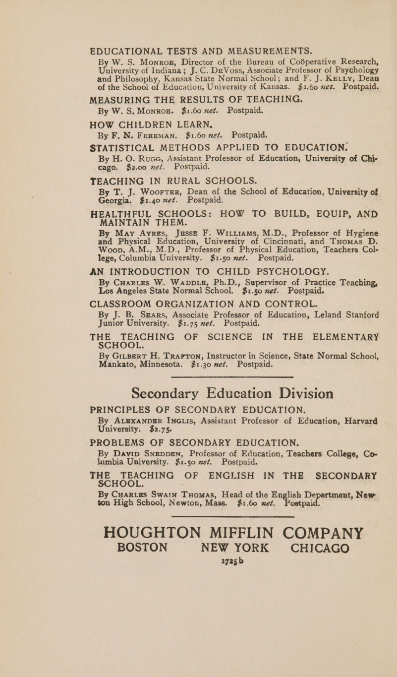 EDUCATIONAL TESTS AND MEASUREMENTS. By W. S. Monrog, Director of the Bureau of Codperative Research, University of Indiana; J. C. DeVoss, Associate Professor of Psychology and Philosophy, Kansas State Normal School; and F. J. Ketiy, Dean of the School of Education, University of Kansas. {$1.60 xez. Postpaid. MEASURING THE RESULTS OF TEACHING. By W. S. Monrog. $1.60 et. Postpaid. HOW CHILDREN LEARN. By F. N. Freeman. $1.60 xez. Postpaid. STATISTICAL METHODS APPLIED TO EDUCATION. By H. O. Ruce, Assistant Professor of Education, University of Chi- cago. $2.00 zez. Postpaid. TEACHING IN RURAL SCHOOLS. By T. J. Woorrsr, Dean of the School of Education, University of Georgia. $1.40 et. Postpaid. HEALTHFUL SCHOOLS: HOW TO BUILD, EQUIP, AND MAINTAIN THEM. By May Ayrgs, Jesse F. Wiiiiams, M.D., Professor of Hygiene and Physical Education, University of Cincinnati, and Tuomas D. Woop, A.M., M.D., Professor of Physical Education, Teachers Col- lege, Columbia University. $1.50 met. Postpaid. AN INTRODUCTION TO CHILD PSYCHOLOGY. By Cuarites W. Wavp iz, Ph.D., Supervisor of Practice Teaching, Los Angeles State Normal School. $1.50 ze¢. Postpaid. CLASSROOM ORGANIZATION AND CONTROL. By J. B. Sears, Associate Professor of Education, Leland Stanford Junior University. $1.75 ~e¢. Postpaid. THE TEACHING OF SCIENCE IN THE ELEMENTARY SCHOOL. By Gitpert H. Trarron, Instructor in Science, State Normal School, Mankato, Minnesota. $1.30 met. Postpaid. Secondary Education Division PRINCIPLES OF SECONDARY EDUCATION. By AL8XANDER INGLIs, Assistant Professor of Education, Harvard University. $2.75. PROBLEMS OF SECONDARY EDUCATION. By Davip Sngeppen, Professor of Education, Teachers College, Co- lumbia University. $1.50 et. Postpaid. THE TEACHING OF ENGLISH IN THE SECONDARY SCHOOL. By Cuaries Swain Tuomas, Head of the English De nt, New ton High School, Newton, Mass. {$1.60 xed. i Oe . HOUGHTON MIFFLIN COMPANY BOSTON NEW YORK CHICAGO 1725 b
