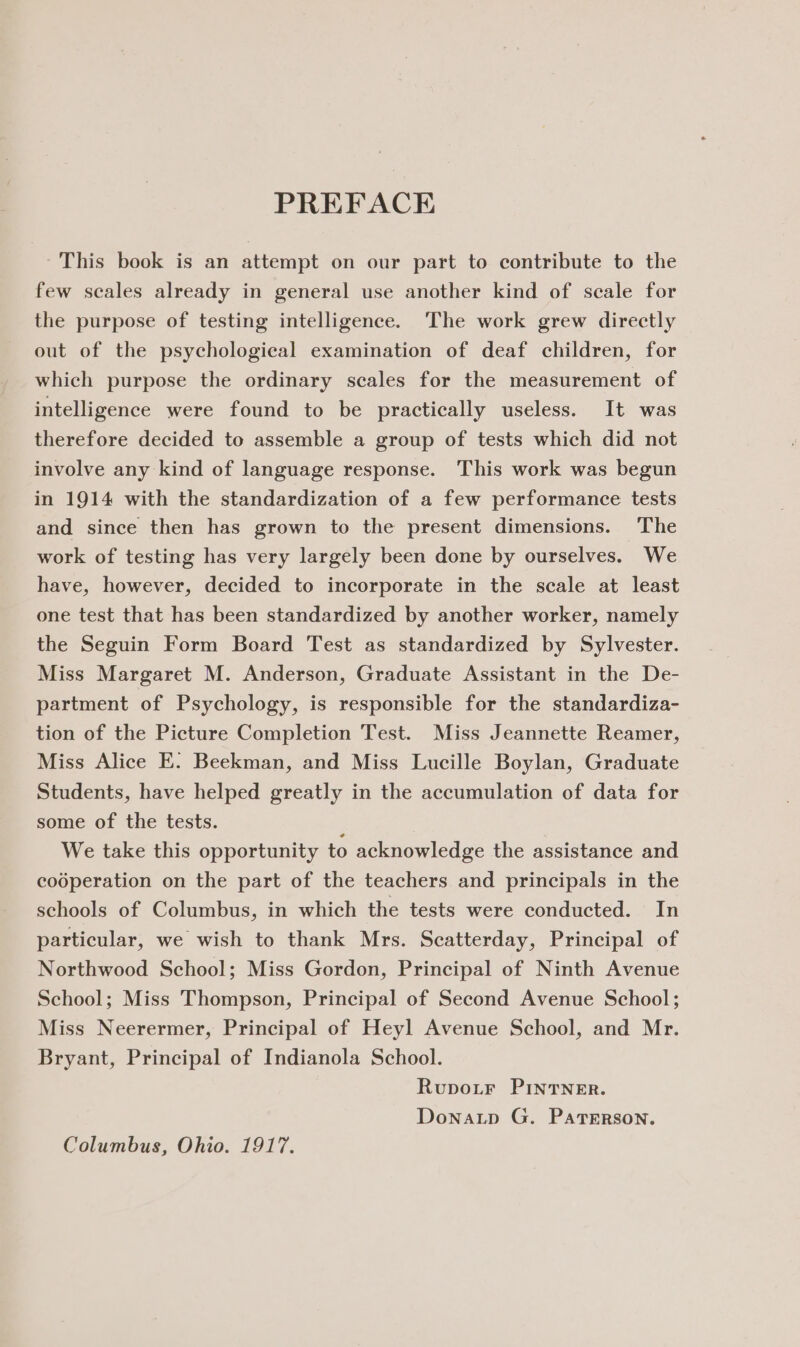 PREFACE This book is an attempt on our part to contribute to the few scales already in general use another kind of scale for the purpose of testing intelligence. The work grew directly out of the psychological examination of deaf children, for which purpose the ordinary scales for the measurement of intelligence were found to be practically useless. It was therefore decided to assemble a group of tests which did not involve any kind of language response. This work was begun in 1914 with the standardization of a few performance tests and since then has grown to the present dimensions. The work of testing has very largely been done by ourselves. We have, however, decided to incorporate in the scale at least one test that has been standardized by another worker, namely the Seguin Form Board Test as standardized by Sylvester. Miss Margaret M. Anderson, Graduate Assistant in the De- partment of Psychology, is responsible for the standardiza- tion of the Picture Completion Test. Miss Jeannette Reamer, Miss Alice E. Beekman, and Miss Lucille Boylan, Graduate Students, have helped greatly in the accumulation of data for some of the tests. ; We take this opportunity to acknowledge the assistance and cooperation on the part of the teachers and principals in the schools of Columbus, in which the tests were conducted. In particular, we wish to thank Mrs. Scatterday, Principal of Northwood School; Miss Gordon, Principal of Ninth Avenue School; Miss Thompson, Principal of Second Avenue School; Miss Neerermer, Principal of Heyl Avenue School, and Mr. Bryant, Principal of Indianola School. Rupotr PInTNER. Donatp G. PaTErRson. Columbus, Ohio. 1917.