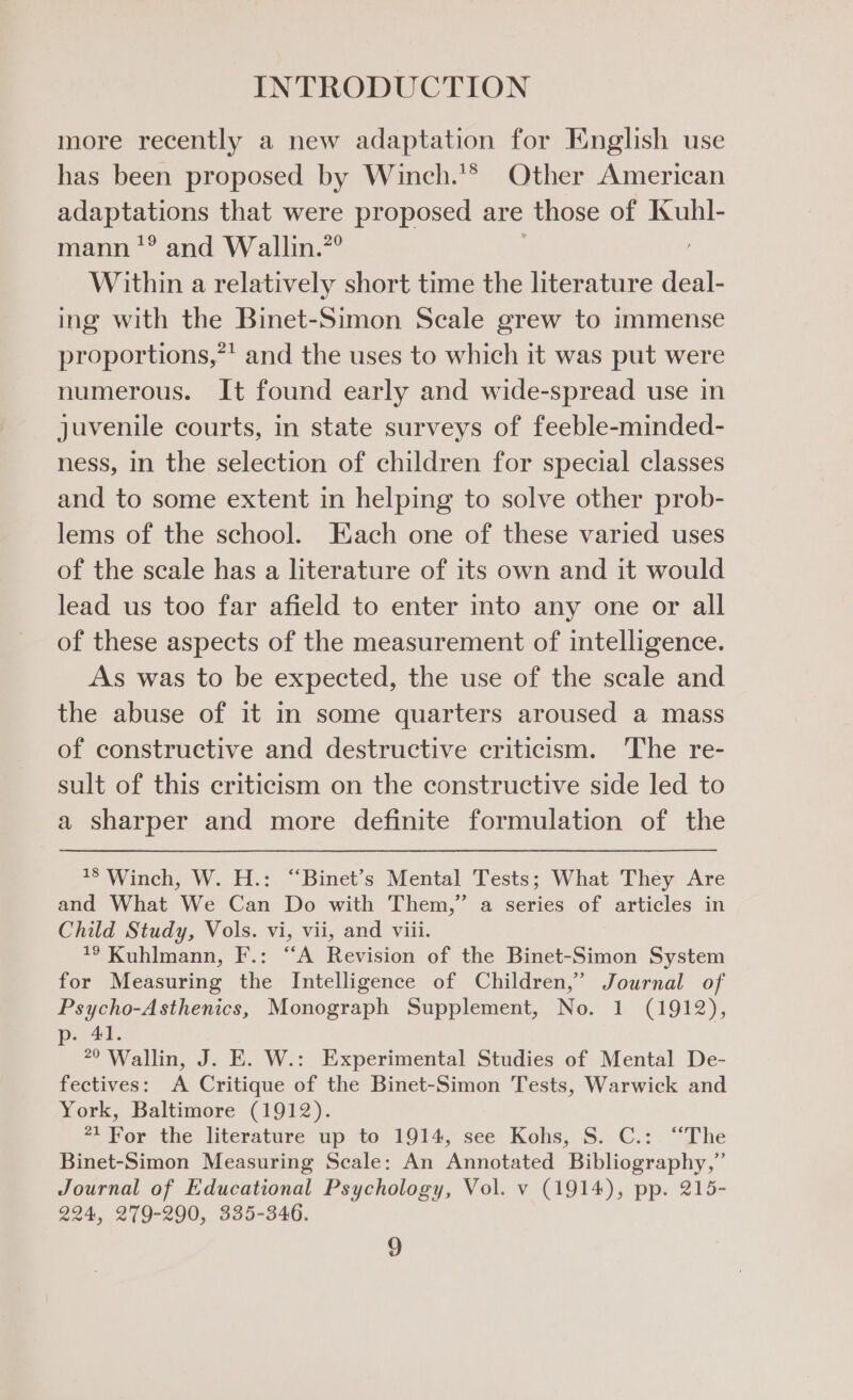 more recently a new adaptation for English use has been proposed by Winch.'* Other American adaptations that were proposed are those of Kuhl- mann’? and Wallin.”° Within a relatively short time the literature deal- ing with the Binet-Simon Scale grew to immense proportions,*' and the uses to which it was put were numerous. It found early and wide-spread use in juvenile courts, in state surveys of feeble-minded- ness, in the selection of children for special classes and to some extent in helping to solve other prob- lems of the school. Each one of these varied uses of the scale has a literature of its own and it would lead us too far afield to enter into any one or all of these aspects of the measurement of intelligence. As was to be expected, the use of the scale and the abuse of it in some quarters aroused a mass of constructive and destructive criticism. The re- sult of this criticism on the constructive side led to a sharper and more definite formulation of the 18 Winch, W. H.: “‘Binet’s Mental Tests; What They Are and What We Can Do with Them,” a series of articles in Child Study, Vols. vi, vii, and viii. 7? Kuhlmann, F.: “A Revision of the Binet-Simon System for Measuring the Intelligence of Children,” Journal of Psycho-Asthenics, Monograph Supplement, No. 1 (1912), p. 41. 20 Wallin, J. E. W.: Experimental Studies of Mental De- fectives: A Critique of the Binet-Simon Tests, Warwick and York, Baltimore (1912). 21 For the literature up to 1914, see Kohs, S. C.:. “The Binet-Simon Measuring Scale: An Annotated Bibliography,” Journal of Educational Psychology, Vol. v (1914), pp. 215- 224, 279-290, 335-346.