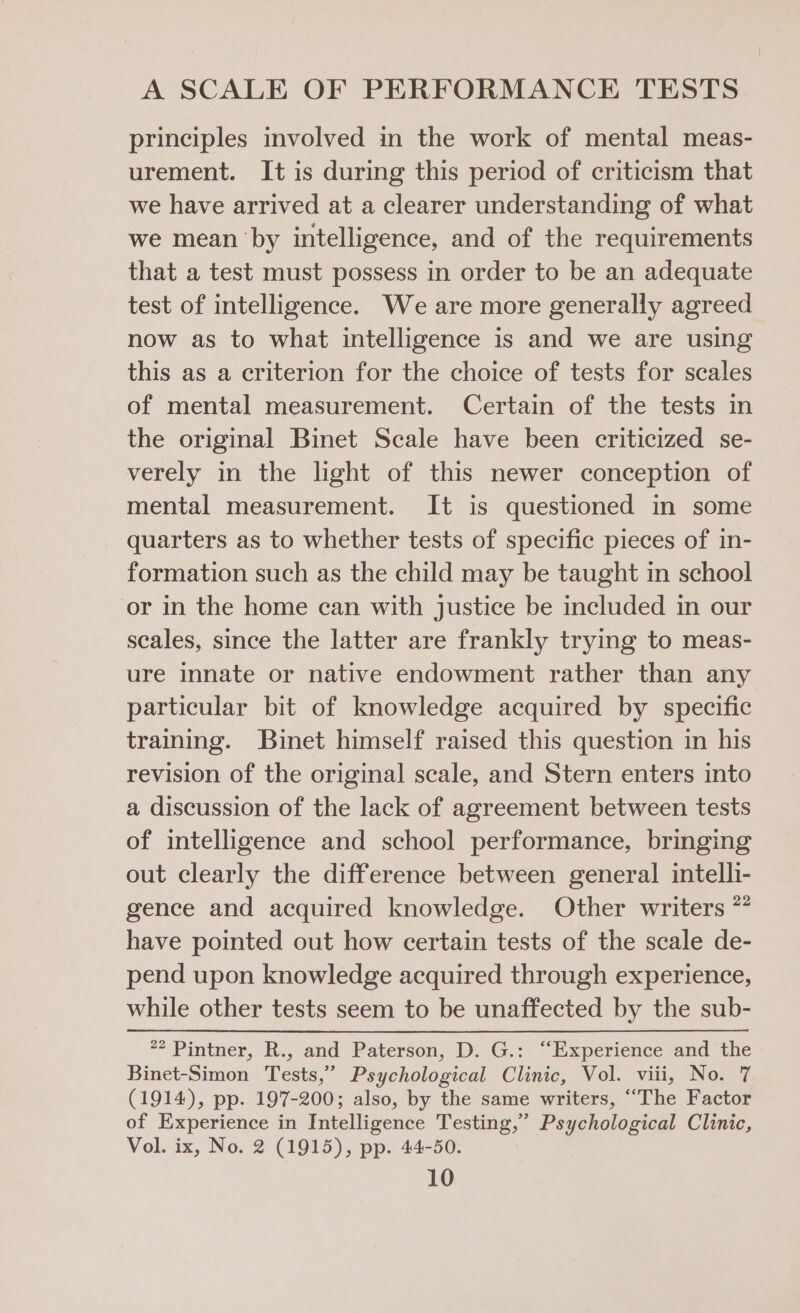 principles involved in the work of mental meas- urement. It is during this period of criticism that we have arrived at a clearer understanding of what we mean by intelligence, and of the requirements that a test must possess in order to be an adequate test of intelligence. We are more generally agreed now as to what intelligence is and we are using this as a criterion for the choice of tests for scales of mental measurement. Certain of the tests in the original Binet Scale have been criticized se- verely in the light of this newer conception of mental measurement. It is questioned in some quarters as to whether tests of specific pieces of in- formation such as the child may be taught in school or in the home can with justice be included in our scales, since the latter are frankly trying to meas- ure innate or native endowment rather than any particular bit of knowledge acquired by specific training. Binet himself raised this question in his revision of the original scale, and Stern enters into a discussion of the lack of agreement between tests of intelligence and school performance, bringing out clearly the difference between general intelli- gence and acquired knowledge. Other writers * have pointed out how certain tests of the scale de- pend upon knowledge acquired through experience, while other tests seem to be unaffected by the sub- #2 Pintner, R., and Paterson, D. G.: “Experience and ‘the Binet-Simon Tests,” Psychological Clinic, Vol. viii, No. 7 (1914), pp. 197-200; also, by the same writers, “The Factor of Experience in Intelligence Testing,’ Psychological Clinic, Vol. ix, No. 2 (1915), pp. 44-50.