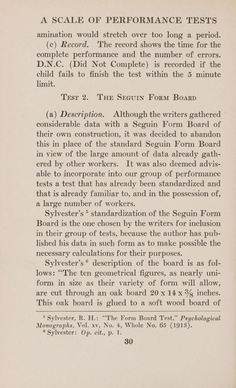 amination would stretch over too long a period. (c) Record. 'The record shows the time for the complete performance and the number of errors. D.N.C. (Did Not Complete) is recorded if the child fails to finish the test within the 5 minute limit. Test 2. THE SreGuin Form Boarp (a) Description. Although the writers gathered considerable data with a Seguin Form Board of their own construction, it was decided to abandon this in place of the standard Seguin Form Board in view of the large amount of data already gath- ered by other workers. It was also deemed advis- able to incorporate into our group of performance tests a test that has already been standardized and that is already familiar to, and in the possession of, a large number of workers. Sylvester’s ° standardization of the Seguin Form Board is the one chosen by the writers for inclusion in their group of tests, because the author has pub- lished his data in such form as to make possible the necessary calculations for their purposes. Sylvester’s © description of the board is as fol- lows: “The ten geometrical figures, as nearly uni- form in size as their variety of form will allow, are cut through an oak board 20 x 14 x 8% inches. This oak board is glued to a soft wood board of ® Sylvester, R. H.: “The Form Board Test,” Psychological Monographs, Vol. xv, No. 4, Whole No. 65 (1913). © Sylvester: Op. cit., p. 4;