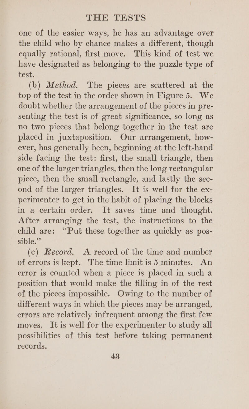 one of the easier ways, he has an advantage over the child who by chance makes a different, though equally rational, first move. This kind of test we have designated as belonging to the puzzle type of test. | (b) Method. 'The pieces are scattered at the top of the test in the order shown in Figure 5. We doubt whether the arrangement of the pieces in pre- senting the test is of great significance, so long as no two pieces that belong together in the test are placed in juxtaposition. Our arrangement, how- ever, has generally been, beginning at the left-hand side facing the test: first, the small triangle, then one of the larger triangles, then the long rectangular piece, then the small rectangle, and lastly the sec- ond of the larger triangles. It is well for the ex- perimenter to get in the habit of placing the blocks in a certain order. It saves time and thought. After arranging the test, the instructions to the child are: “Put these together as quickly as pos- sible.” (c) Record. <A record of the time and number of errors is kept. The time limit is 5 minutes. An error is counted when a piece is placed in such a position that would make the filling in of the rest of the pieces impossible. Owing to the number of different ways in which the pieces may be arranged, errors are relatively infrequent among the first few moves. It is well for the experimenter to study all possibilities of this test before taking permanent records.
