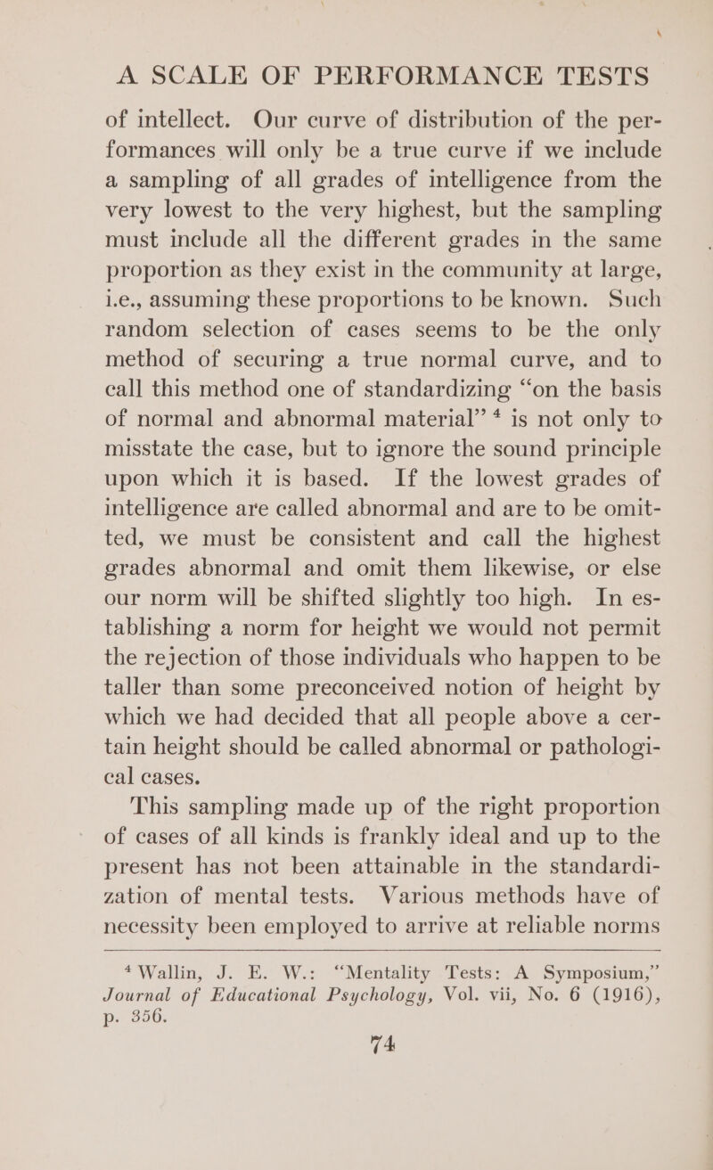 of intellect. Our curve of distribution of the per- formances will only be a true curve if we include a sampling of all grades of intelligence from the very lowest to the very highest, but the sampling must include all the different grades in the same proportion as they exist in the community at large, 1.e., assuming these proportions to be known. Such random selection of cases seems to be the only method of securing a true normal curve, and to call this method one of standardizing “on the basis of normal and abnormal material” * is not only to misstate the case, but to ignore the sound principle upon which it is based. If the lowest grades of intelligence are called abnormal and are to be omit- ted, we must be consistent and call the highest grades abnormal and omit them likewise, or else our norm will be shifted slightly too high. In es- tablishing a norm for height we would not permit the rejection of those individuals who happen to be taller than some preconceived notion of height by which we had decided that all people above a cer- tain height should be called abnormal or pathologi- cal cases. This sampling made up of the right proportion of cases of all kinds is frankly ideal and up to the present has not been attainable in the standardi- zation of mental tests. Various methods have of necessity been employed to arrive at reliable norms *‘Wallin, J.°E:. Ws: “Mentality .Tests: A. Symposium,” Journal of Educational Psychology, Vol. vii, No. 6 (1916), Pp.) 250.