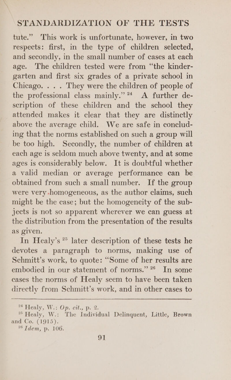 tute.” ‘This work is unfortunate, however, in two respects: first, in the type of children selected, and secondly, in the small number of cases at each age. The children tested were from “the kinder- garten and first six grades of a private school in Chicago. . . . They were the children of people of the professional class mainly.” ** A further de- scription of these children and the school they attended makes it clear that they are distinctly above the average child. We are safe in conclud- ing that the norms established on such a group will be too high. Secondly, the number of children at each age is seldom much above twenty, and at some ages is considerably below. It is doubtful whether a valid median or average performance can be obtained from such a small number. If the group were very -homogeneous, as the author claims, such might be the case; but the homogeneity of the sub- jects is not so apparent wherever we can guess at the distribution from the presentation of the results as given. In Healy’s *° later description of these tests he devotes a paragraph to norms, making use of Schmitt’s work, to quote: “Some of her results are embodied in our statement of norms.” *° In some cases the norms of Healy seem to have been taken directly from Schmitt’s work, and in other cases to | ately, We; Op 0; p.2. °° Healy, W.: The Individual Delinquent, Little, Brown and Co. (1915). idem, Pp; 106: ot