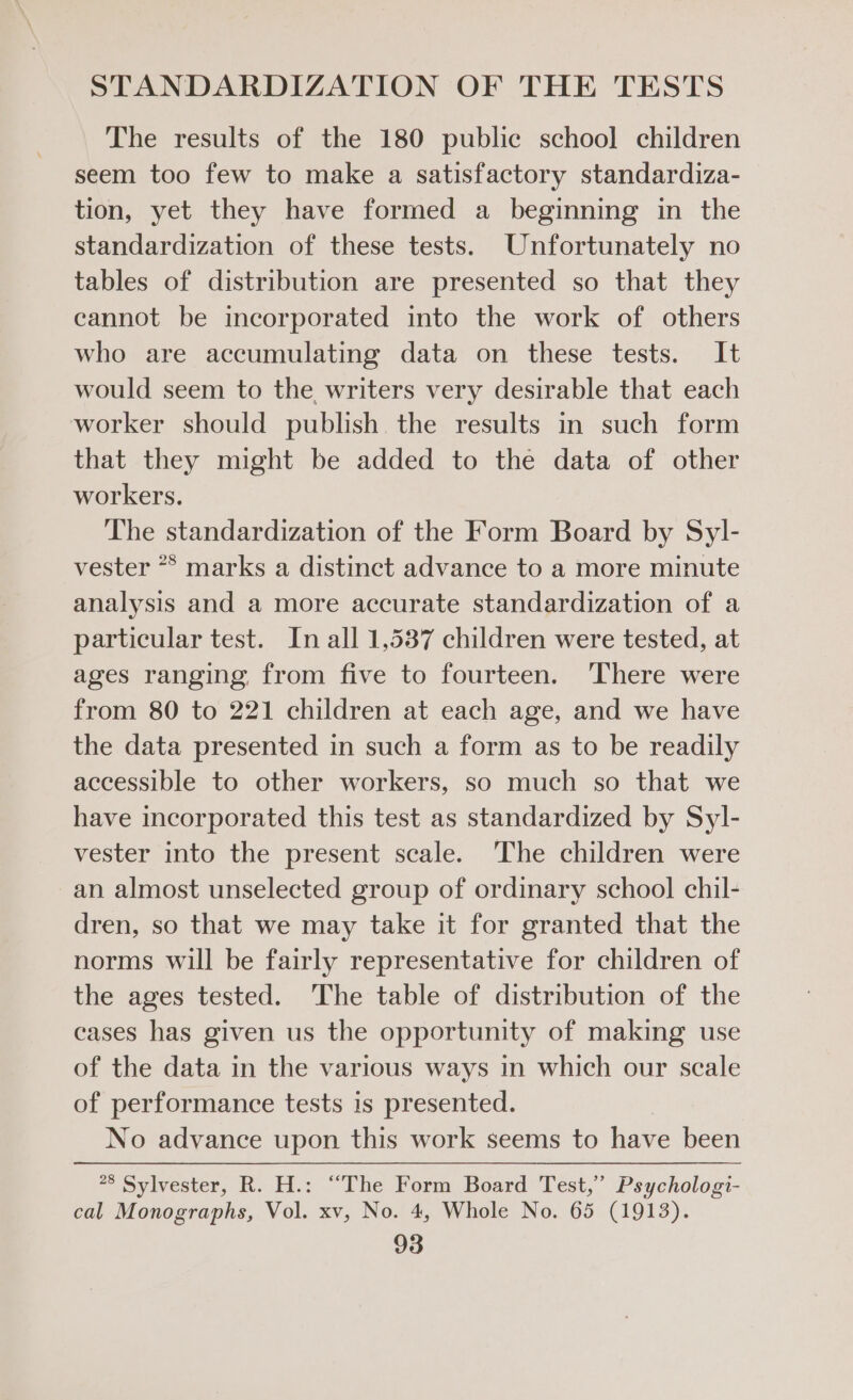 The results of the 180 public school children seem too few to make a satisfactory standardiza- tion, yet they have formed a beginning in the standardization of these tests. Unfortunately no tables of distribution are presented so that they cannot be incorporated into the work of others who are accumulating data on these tests. It would seem to the writers very desirable that each worker should publish the results in such form that they might be added to the data of other workers. The standardization of the Form Board by Syl- vester ** marks a distinct advance to a more minute analysis and a more accurate standardization of a particular test. In all 1,537 children were tested, at ages ranging, from five to fourteen. ‘There were from 80 to 221 children at each age, and we have the data presented in such a form as to be readily accessible to other workers, so much so that we have incorporated this test as standardized by Syl- vester into the present scale. The children were an almost unselected group of ordinary school chil- dren, so that we may take it for granted that the norms will be fairly representative for children of the ages tested. The table of distribution of the cases has given us the opportunity of making use of the data in the various ways in which our scale of performance tests is presented. No advance upon this work seems to have been 28 Sylvester, R. H.: “The Form Board Test,” Psychologi- cal Monographs, Vol. xv, No. 4, Whole No. 65 (1913).
