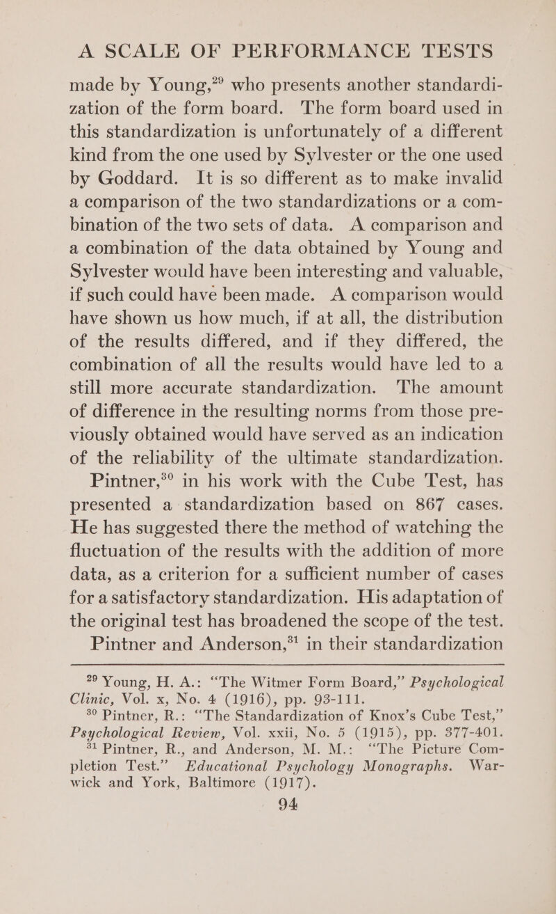 made by Young,” who presents another standardi- zation of the form board. ‘The form board used in this standardization is unfortunately of a different kind from the one used by Sylvester or the one used — by Goddard. It is so different as to make invalid a comparison of the two standardizations or a com- bination of the two sets of data. A comparison and a combination of the data obtained by Young and Sylvester would have been interesting and valuable, if such could have been made. A comparison would have shown us how much, if at all, the distribution of the results differed, and if they differed, the combination of all the results would have led to a still more accurate standardization. ‘The amount of difference in the resulting norms from those pre- viously obtained would have served as an indication of the reliability of the ultimate standardization. Pintner,®® in his work with the Cube Test, has presented a standardization based on 867 cases. He has suggested there the method of watching the fluctuation of the results with the addition of more data, as a criterion for a sufficient number of cases for a satisfactory standardization. His adaptation of the original test has broadened the scope of the test. Pintner and Anderson,*! in their standardization 79 ‘Young, H. A.: “The Witmer Form Board,” Psychological Clinic, Vol. x, No. 4 (1916), pp. 93-111. 3° Pintner, R.: “The Standardization of Knox’s Cube Test,” Psychological Review, Vol. xxii, No. 5 (1915), pp. 377-401. “1 Pintner, R,, and Andersen; M. M.: “The Pictare Com- pletion Test.” Educational Psychology Monographs. War- wick and York, Baltimore (1917).