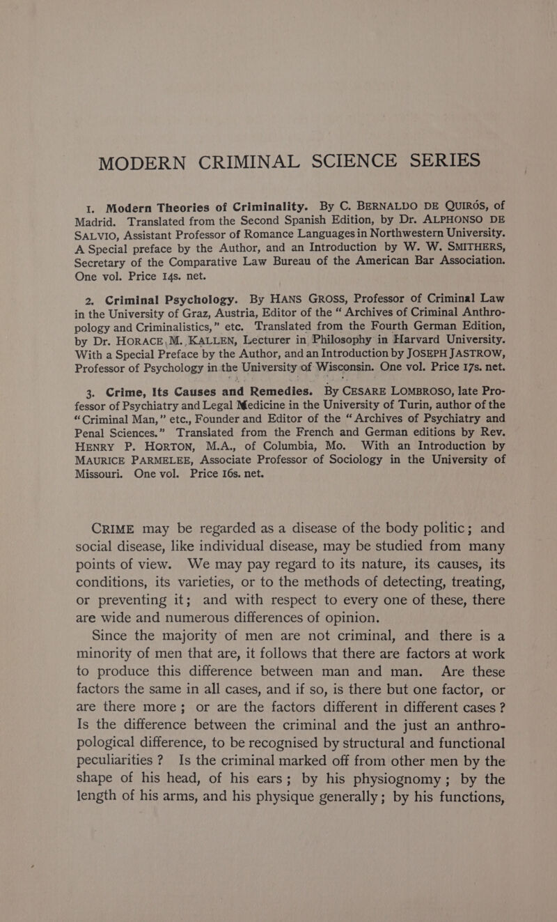 MODERN CRIMINAL SCIENCE SERIES 1. Modern Theories of Criminality. By C. BERNALDO DE QUIROS, of Madrid. Translated from the Second Spanish Edition, by Dr. ALPHONSO DE SALVIO, Assistant Professor of Romance Languages in Northwestern University. A Special preface by the Author, and an Introduction by W. W. SMITHERS, Secretary of the Comparative Law Bureau of the American Bar Association. One vol. Price I4s. net. 2. Criminal Psychology. By HANS Gross, Professor of Criminal Law in the University of Graz, Austria, Editor of the “ Archives of Criminal Anthro- pology and Criminalistics,” etc. Translated from the Fourth German Edition, by Dr. HORACE,M. KALLEN, Lecturer in Philosophy in Harvard University. With a Special Preface by the Author, and an Introduction by JOSEPH JASTROW, Professor of Psychology in. the University of: Wisconsin. One vol. Price 17s. net. 3. Crime, Its Causes aad Remedies. By vee LOMBROSO, late Pro- fessor of Psychiatry and Legal Medicine in the University of Turin, author of the “Criminal Man,” etc., Founder and Editor of the “Archives of Psychiatry and Penal Sciences.” Translated from the French and German editions by Rev. HENRY P. HORTON, M.A., of Columbia, Mo. With an Introduction by MAURICE PARMELEE, Associate Professor of Sociology in the University of Missouri. One vol. Price I6s. net. CRIME may be regarded as a disease of the body politic; and social disease, like individual disease, may be studied from many points of view. We may pay regard to its nature, its causes, its conditions, its varieties, or to the methods of detecting, treating, or preventing it; and with respect to every one of these, there are wide and numerous differences of opinion. Since the majority of men are not criminal, and there is a minority of men that are, it follows that there are factors at work to produce this difference between man and man. Are these factors the same in all cases, and if so, is there but one factor, or are there more; or are the factors different in different cases ? Is the difference between the criminal and the just an anthro- pological difference, to be recognised by structural and functional peculiarities ? Is the criminal marked off from other men by the shape of his head, of his ears; by his physiognomy; by the length of his arms, and his physique generally; by his functions,