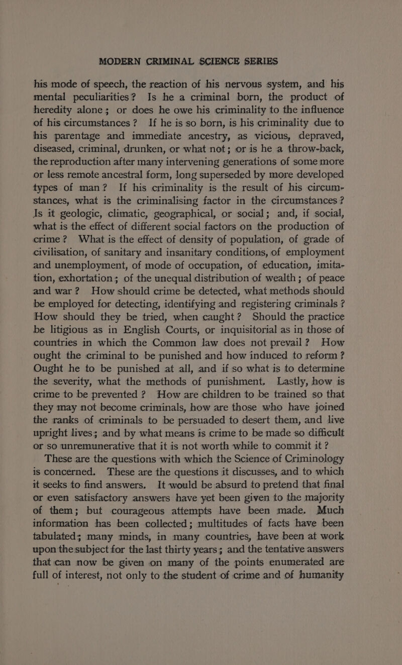 his mode of speech, the reaction of his nervous system, and his mental peculiarities? Is he a criminal born, the product of heredity alone; or does he owe his criminality to the influence of his circumstances? If he is so born, is his criminality due to his parentage and immediate ancestry, as vicious, depraved, diseased, criminal, drunken, or what not; or is he a throw-back, the reproduction after many intervening generations of some more or less remote ancestral form, long superseded by more developed types of man? If his criminality is the result of his circum- stances, what is the criminalising factor in the circumstances ? Is it geologic, climatic, geographical, or social; and, if social, what is the effect of different social factors on the production of crime? What is the effect of density of population, of grade of civilisation, of sanitary and insanitary conditions, of employment and unemployment, of mode of occupation, of education, imita- tion, exhortation; of the unequal distribution of wealth; of peace and war? How should crime be detected, what methods should be employed for detecting, identifying and registering criminals ? How should they be tried, when caught? Should the practice be litigious as in English Courts, or inquisitorial as in those of countries in which the Common law does not prevail? How ought the criminal to be punished and how induced to reform ? Ought he to be punished at all, and if so what is to determine the severity, what the methods of punishment, Lastly, how is crime to be prevented ? How are children to be trained so that they may not become criminals, how are those who have joined the ranks of criminals to be persuaded to desert them, and live upright lives; and by what means is crime to be made so difficult or so unremunerative that it is not worth while to commit it ? These are the questions with which the Science of Criminology is concerned. These are the questions it discusses, and to which it seeks to find answers, It-would be absurd to pretend that final or even satisfactory answers have yet been given to the majority of them; but courageous attempts have been made. Much information has been collected; multitudes of facts have been tabulated; many minds, in many countries, have been at work upon the subject for the last thirty years; and the tentative answers that can now be given on many of the points enumerated are full of interest, not only to the student of crime and of humanity