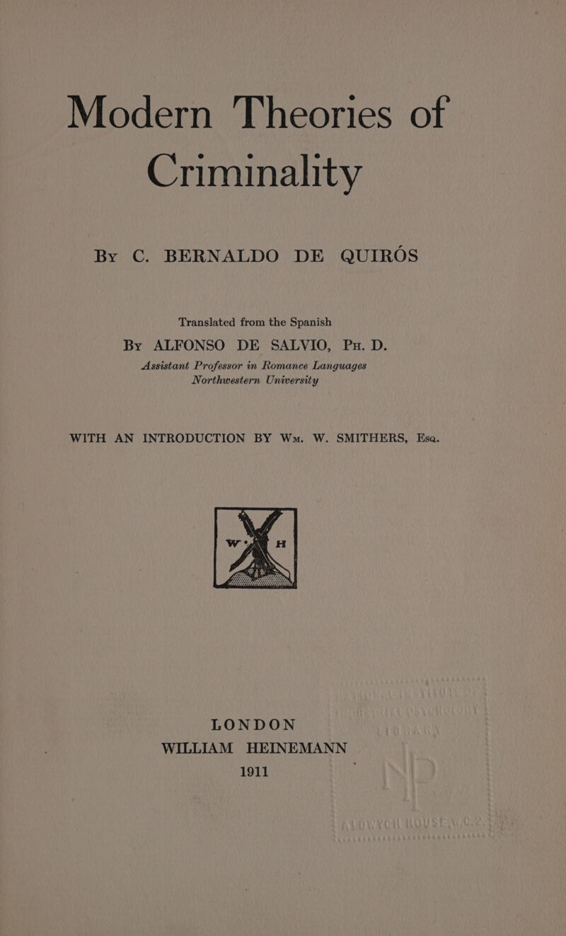 Modern Theories of Criminality By C. BERNALDO DE QUIRÓS Translated from the Spanish By ALFONSO DE SALVIO, Pu. D. Assistant Professor in Romance Languages Northwestern University WITH AN INTRODUCTION BY Wm. W. SMITHERS, Esa. LONDON WILLIAM HEINEMANN 1911