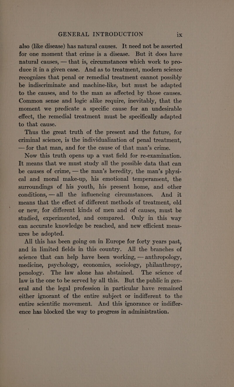 also (like disease) has natural causes. It need not be asserted for one moment that crime is a disease. But it does have natural causes, — that is, circumstances which work to pro- duce it in a given case. And as to treatment, modern science recognizes that penal or remedial treatment cannot possibly be indiscriminate and machine-like, but must be adapted to the causes, and to the man as affected by those causes. Common sense and logic alike require, inevitably, that the moment we predicate a specific cause for an undesirable effect, the remedial treatment must be specifically adapted to that cause. Thus the great truth of the present and the future, for criminal science, is the individualization of penal treatment, — for that man, and for the cause of that man’s crime. Now this truth opens up a vast field for re-examination. It means that we must study all the possible data that can be causes of crime, — the man’s heredity, the man’s physi- cal and moral make-up, his emotional temperament, the surroundings of his youth, his present home, and other conditions, — all the influencing circumstances. And it means that the effect of different methods of treatment, old or new, for different kinds of men and of causes, must be studied, experimented, and compared. Only in this way can accurate knowledge be reached, and new efficient meas- ures be adopted. All this has been going on in Europe for forty years past, and in limited fields in this country. All the branches of science that can help have been working, — anthropology, medicine, psychology, economics, sociology, philanthropy, penology. The law alone has abstained. The science of law is the one to be served by all this. But the public in gen- eral and the legal profession in particular have remained either ignorant of the entire subject or indifferent to the entire scientific movement. And this ignorance or indiffer- ence has blocked the way to progress in administration.