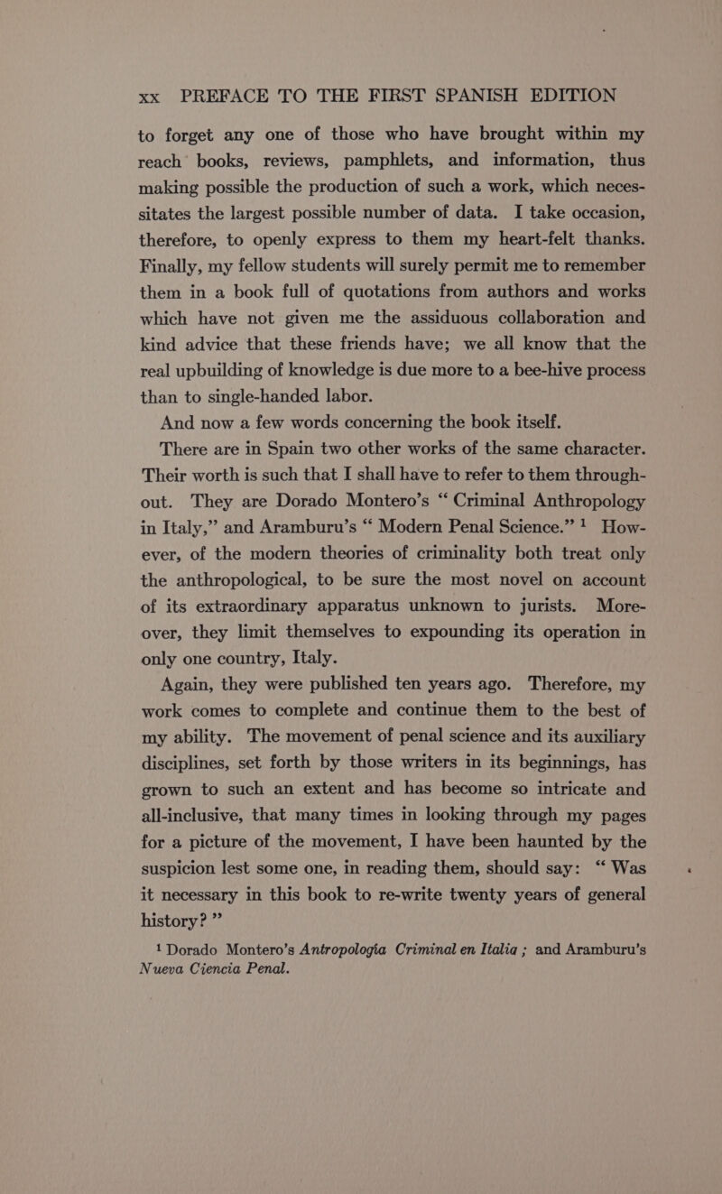 to forget any one of those who have brought within my reach’ books, reviews, pamphlets, and information, thus making possible the production of such a work, which neces- sitates the largest possible number of data. I take occasion, therefore, to openly express to them my heart-felt thanks. Finally, my fellow students will surely permit me to remember them in a book full of quotations from authors and works which have not given me the assiduous collaboration and kind advice that these friends have; we all know that the real upbuilding of knowledge is due more to a bee-hive process than to single-handed labor. And now a few words concerning the book itself. There are in Spain two other works of the same character. Their worth is such that I shall have to refer to them through- out. They are Dorado Montero’s “ Criminal Anthropology in Italy,” and Aramburu’s “ Modern Penal Science.” * How- ever, of the modern theories of criminality both treat only the anthropological, to be sure the most novel on account of its extraordinary apparatus unknown to jurists. More- over, they limit themselves to expounding its operation in only one country, Italy. Again, they were published ten years ago. Therefore, my work comes to complete and continue them to the best of my ability. The movement of penal science and its auxiliary disciplines, set forth by those writers in its beginnings, has grown to such an extent and has become so intricate and all-inclusive, that many times in looking through my pages for a picture of the movement, I have been haunted by the suspicion lest some one, in reading them, should say: “Was it necessary in this book to re-write twenty years of general history? ” 1 Dorado Montero's Antropología Criminal en Italia ; and Aramburu’s Nueva Ciencia Penal.