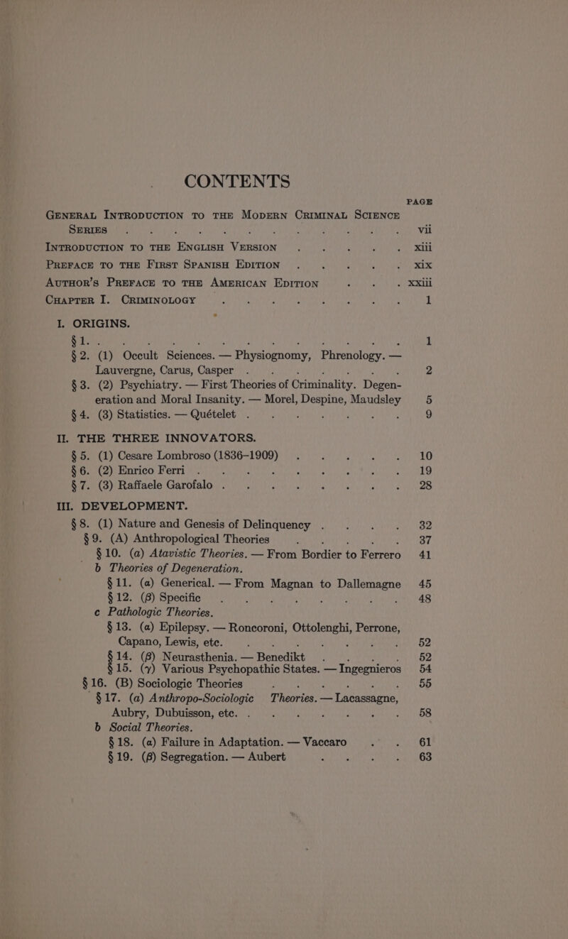 CONTENTS PAGE GENERAL INTRODUCTION TO THE MODERN CRIMINAL SCIENCE SERIES. : ; ; ; k ; 4 ¿ . ; pot Wik INTRODUCTION TO THE ENGLISH VERSION. e ¿ : 50 abe! PREFACE TO THE FIRST SPANISH EDITION . ‘ , ; Sip xb. AUTHOR's PREFACE TO THE AMERICAN EDITION Aa IA CHAPTER I. CRIMINOLOGY a : , E , k : 1 I. ORIGINS. : NA 1 $2. (1) Coalo pence — LO Eurenuluer — Lauvergne, Carus, Casper . 2 $3. (2) Psychiatry. — First Theories of Rriadbaties Devens eration and Moral Insanity. — Morel, Despine, Maudsley 5 Pela a tistios:-— Quetelet. iri ep Cee etna. 9 Il. THE THREE INNOVATORS. $ 5. (1) Cesare Lombroso (1836-1909) . ] R : AO CO HOLLEN iS in wal da slit: e ayan UA paros de vache A E e el E A IO TI DEVELOPMENT. $8. (1) Nature and Genesis of Delinquency . ‘ ‘ mi tees §9. (A) Anthropological Theories y 37 $ 10. (a) Atavistic Theories. — From Bodice Lo Barrera 41 b Theories of Degeneration. §11. (a) Generical. — From astern to Dallemagne 45 $ 12. (8) Specific. &gt; ] I ; ( , 48 c Pathologic Theories. $13. (a) Epilepsy. — Roncoroni, Ottolenghi, tee Capano, Lewis, ete. t ene Ae Oe de (8) Neurasthenia. — Banedikt 52 15. (y) Various Psychopathic States. — Ingegnieros 54 $16. (B) Sociologic Theories ; 55 ~§$17. (a) Anthropo-Sociologic Thabrixe: Ani Aubry, Dubuisson, etc. . : y 4 : ARA b Social Theories. $ 18. (a) Failure in Adaptation. — Vaccaro  Al $19. (8) Segregation. — Aubert MOE OS